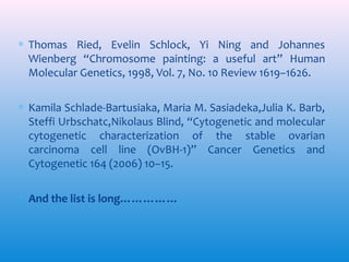 ∗ Thomas Ried, Evelin Schlock, Yi Ning and Johannes
Wienberg “Chromosome painting: a useful art” Human
Molecular Genetics, 1998, Vol. 7, No. 10 Review 1619–1626.
∗ Kamila Schlade-Bartusiaka, Maria M. Sasiadeka,Julia K. Barb,
Steffi Urbschatc,Nikolaus Blind, “Cytogenetic and molecular
cytogenetic characterization of the stable ovarian
carcinoma cell line (OvBH-1)” Cancer Genetics and
Cytogenetic 164 (2006) 10–15.
∗ And the list is long……………

 