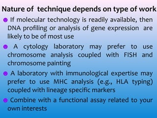 Nature of technique depends on type of work
☻ If molecular technology is readily available, then
DNA profiling or analysis of gene expression are
likely to be of most use
☻ A cytology laboratory may prefer to use
chromosome analysis coupled with FISH and
chromosome painting
☻ A laboratory with immunological expertise may
prefer to use MHC analysis (e.g., HLA typing)
coupled with lineage specific markers
☻ Combine with a functional assay related to your
own interests

 