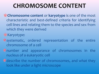 CHROMOSOME CONTENT
♚Chromosome content or karyotype is one of the most
characteristic and best-defined criteria for identifying
cell lines and relating them to the species and sex from
which they were derived
♚Karyotype:
systematic, ordered representation of the entire
chromosome of a cell
number and appearance of chromosomes in the
nucleus of a eukaryotic cell
describe the number of chromosomes, and what they
look like under a light microscope

 