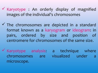  Karyotype : An orderly display of magnified
images of the individual’s chromosomes
 The chromosomes are depicted in a standard
format known as a karyogram or ideogram: in
pairs, ordered by size and position of
centromere for chromosomes of the same size.
 Karyotype analysis:
chromosomes
are
microscope.

a technique where
visualized
under
a

 