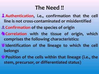 The Need !!
♟Authentication, i.e., confirmation that the cell
line is not cross-contaminated or misidentified
♝Confirmation of the species of origin
♞Correlation with the tissue of origin, which
comprises the following characteristics:
♛Identification of the lineage to which the cell
belongs
♚Position of the cells within that lineage (i.e., the
stem, precursor, or differentiated status)

 