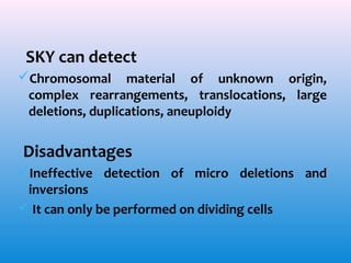 SKY can detect
Chromosomal material of unknown origin,
complex rearrangements, translocations, large
deletions, duplications, aneuploidy

Disadvantages
Ineffective detection of micro deletions and
inversions
 It can only be performed on dividing cells

 