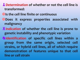 ♟Determination of whether or not the cell line is
transformed:
❶Is the cell line finite or continuous
❷Does it express properties associated with
malignancy
♜Indication of whether the cell line is prone to
genetic instability and phenotypic variation
♞Identification of specific cell lines within a
group from the same origin, selected cell
strains, or hybrid cell lines, all of which require
demonstration of features unique to that cell
line or cell strain

 