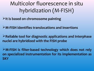 Multicolor fluorescence in situ
hybridization (M-FISH)
It is based on chromosome painting
M-FISH identifies translocations and insertions
Reliable tool for diagnostic applications and Interphase
nuclei are hybridized with the FISH probe
M-FISH is filter-based technology which does not rely
on specialized instrumentation for its implementation as
SKY

 