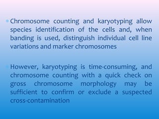 ∗ Chromosome counting and karyotyping allow
species identification of the cells and, when
banding is used, distinguish individual cell line
variations and marker chromosomes
∗ However, karyotyping is time-consuming, and
chromosome counting with a quick check on
gross chromosome morphology may be
sufficient to confirm or exclude a suspected
cross-contamination

 