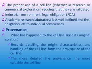 ♫ The proper use of a cell line (whether in research or
commercial exploration) requires that they are validated
♫ Industrial- environment- legal obligation (FDA)
♫ Academic research laboratory: less well defined and the
obligation left to individual consciences

♫ Provenance:

What has happened to the cell line since its original
isolation?
Records detailing the origin, characteristics, and
handling of the cell line form the provenance of the
cell line
The more detailed the provenance, the more
valuable the cell line

 