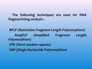 The following techniques are used for DNA
fingerprinting analysis :
 RFLP (Restriction Fragment Length Polymorphism)

AmpFLP
(Amplified
Fragment
Length
Polymorphism)
 STR (Short tandem repeats)
 SNP (Single Nucleotide Polymorphism)

 