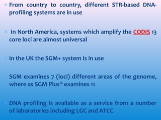 ∗ From country to country, different STR-based DNAprofiling systems are in use
∗ In North America, systems which amplify the CODIS 13
core loci are almost universal
∗ In the UK the SGM+ system is in use
∗ SGM examines 7 (loci) different areas of the genome,
where as SGM PlusTM examines 11
∗ DNA profiling is available as a service from a number
of laboratories including LGC and ATCC

 