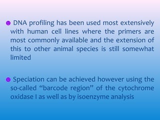 ☻ DNA profiling has been used most extensively
with human cell lines where the primers are
most commonly available and the extension of
this to other animal species is still somewhat
limited
☻ Speciation can be achieved however using the
so-called “barcode region’’ of the cytochrome
oxidase I as well as by isoenzyme analysis

 