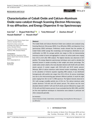 R E S E A R C H A R T I C L E
Characterization of Cobalt Oxide and Calcium-Aluminum
Oxide nano-catalyst through Scanning Electron Microscopy,
X-ray diffraction, and Energy Dispersive X-ray Spectroscopy
Iram Gul1
| Shujaul Mulk Khan1
| Tariq Mehmood2
| Zeeshan Ahmad1
|
Hussain Badshah1
| Hussain Shah3
1
Department of Plant Sciences, Quaid-i-Azam
University, Islamabad, Pakistan
2
Department of Nano-science and
Technology, NCP, Quaid-i-Azam University
Campus, Islamabad, Pakistan
3
Department of Plants and Environmental
Protection, PARC, Islamabad, Pakistan
Correspondence
Shujaul Mulk Khan, Department of Plant
Sciences, Quaid-i-Azam University, Islamabad,
Pakistan.
Email: shujaqau@gmail.com
Review Editor
Paul Verkade
Abstract
The Cobalt Oxide and Calcium-Aluminum Oxide nano-catalysts were analyzed using
Scanning Electronic Microscopy (SEM), X-ray diffraction (XRD), and dispersive X-ray
spectroscopy (EDX) techniques. Preliminary results showed that the particles of
Cobalt Oxide exhibit sponge like morphology and homogenous distribution as per
confirmation via SEM. Its average particle size ranges to 30.6 nm demonstrating
enormous number of pores and aggregative in nature. Its various peaks were ranging
from 19.2 to 65.4 after XRD analysis. The highest intensity was observed at 36.9
position. The energy dispersive spectroscopy techniques were used to calculate the
elements present in sample according to their weight and atomic percentage. The
cobalt oxide contain cobalt as the most abundant element with 46.85 wt% and 18.01
atomic percent. It contain oxygen with 30.51 wt% and 43.19 atomic percent.
Whereas, SEM of calcium aluminum oxide showed random morphology. According
to the calculation of Scherrer equation regarding XRD analysis, it was distributed
homogenously with particle size ranges from 30 to 40 nm. Its porous morphology
was due to the interconnecting gaps between different particles. It result the eight
peaks ranging from 18.1 to 62.7 in XRD spectrum. The highest intensity observed at
35.1 with average crystallite particle size of 25.6 nm. The calcium aluminum oxide
contain aluminum 7.45 wt% and 6.93 atomic percent. The calcium was the most
abundant element with54.7 wt% and 34.24 atomic percent followed by oxygen with
37.26 wt% and 58.42 atomic percent. It was concluded that the SEM, XRD, and EDX
are the most significant techniques to characterize nano-catalysts in particular and
other compounds generally.
K E Y W O R D S
Calcium-Aluminum Oxide, Cobalt Oxide, nanotechnology, Scanning Electron Microscopy, X-
ray diffraction
1 | INTRODUCTION
After the invention of Atomic Force Microscope (AFM) and Scan-
ning Tunneling Microscope (STM) in 1980s, the atoms and
Review Editor
Paul Verkade
Received: 12 November 2019 Revised: 28 January 2020 Accepted: 16 April 2020
DOI: 10.1002/jemt.23504
1124 © 2020 Wiley Periodicals, Inc. Microsc Res Tech. 2020;83:1124–1131.wileyonlinelibrary.com/journal/jemt
 
