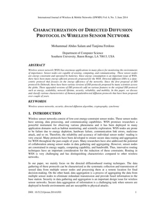 International Journal of Wireless & Mobile Networks (IJWMN) Vol. 6, No. 3, June 2014
DOI : 10.5121/ijwmn.2014.6301 1
CHARACTERIZATION OF DIRECTED DIFFUSION
PROTOCOL IN WIRELESS SENSOR NETWORK
Mohammad Abdus Salam and Tanjima Ferdous
Department of Computer Science
Southern University, Baton Rouge, LA 70813, USA
ABSTRACT
Wireless sensor network (WSN) has enormous applications in many places for monitoring the environments
of importance. Sensor nodes are capable of sensing, computing, and communicating. These sensor nodes
are energy constraint and operated by batteries. Since energy consumption is an important issue of WSN,
there have been many energy-efficient protocols proposed for the WSN. Directed diffusion (DD) is a data-
centric protocol that focuses on the energy efficiency of the networks. Since the first proposal of DD
protocol by Deborah, there have been various versions of DD protocols proposed by many scientists across
the globe. These upgraded versions of DD protocols add on various features to the original DD protocol
such as energy, scalability, network lifetime, security, reliability, and mobility. In this paper, we discuss
and classify various characteristics of themost populardirected diffusion protocols that have been proposed
over couple of years.
KEYWORDS
Wireless sensor networks, security, directed diffusion algorithm, cryptography, synchrony
1. INTRODUCTION
Wireless sensor networks consist of low-cost energy-constraint sensor nodes. These sensor nodes
have sensing, data processing, and communicating capabilities. WSN promises researchers a
powerful instrument for observing various phenomena and it has been deployed in many
application domains such as habitat monitoring, and scientific exploration. WSN nodes are prone
to be failure due to energy depletion, hardware failure, communication link errors, malicious
attack, and so on. Therefore, the reliability and accuracy of individual sensor nodes’ reading is
very crucial. Many protocols have been developed to ensure secure data routing and aggregation
for WSN throughout the past couple of years. Many researchers have also addressed the potential
of collaboration among sensor nodes in data gathering and aggregating. However, sensor nodes
are constrained in energy supply, computing capability, and bandwidth. Thus, innovative routing
techniques have an important consideration for the reduction of these constraints. Routing in
WSN is very challenging and has distinguishing characteristics compared to other wireless
networks.
In our paper, we mainly focus on the directed diffusionbased routing techniques. The data
gathering of these protocols can be characterized as the systematic collection and transmission of
sensed data from multiple sensor nodes and processing them at a remote location for final
decision-making. On the other hand, data aggregation is a process of aggregating the data from
multiple sensor nodes to eliminate redundant transmission and provide fused information to the
base station. Security in data gathering and aggregation is an important design issue for wireless
sensor networks. Secure data aggregation of information is a challenging task when sensors are
deployed in hostile environments and are susceptible to physical attacks.
 