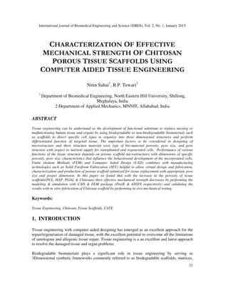 International journal of Biomedical Engineering and Science (IJBES), Vol. 2, No. 1, January 2015
21
CHARACTERIZATION OF EFFECTIVE
MECHANICAL STRENGTH OF CHITOSAN
POROUS TISSUE SCAFFOLDS USING
COMPUTER AIDED TISSUE ENGINEERING
Nitin Sahai1
, R.P. Tewari2
1
Department of Biomedical Engineering, North Eastern Hill University, Shillong,
Meghalaya, India
2 Department of Applied Mechanics, MNNIT, Allahabad, India
ABSTRACT
Tissue engineering can be understand as the development of functional substitute to replace missing or
malfunctioning human tissue and organs by using biodegradable or non-biodegradable biomaterials such
as scaffolds to direct specific cell types to organize into three dimensional structures and perform
differentiated function of targeted tissue. The important factors to be considered in designing of
microstructure and there structure material were type of bio-material porosity, pore size, and pore
structure with respect to nutrient supply for transplanted and regenerated cells. Performance of various
functions of the tissue structure depends on porous scaffold microstructures with dimensions of specific
porosity, pore size, characteristics that influence the behaviorand development of the incorporated cells.
Finite element Methods (FEM) and Computer Aided Design (CAD) combines with manufacturing
technologies such as Solid Freeform Fabrication (SFF) helpful to allow virtual design and fabrication,
characterization and production of porous scaffold optimized for tissue replacement with appropriate pore
size and proper dimension. In this paper we found that with the increase in the porosity of tissue
scaffolds(PCL, HAP, PGAL & Chitosan) their effective mechanical strength decreases by performing the
modeling & simulation with CAD & FEM package (Pro/E & ANSYS respectively) and validating the
results with in vitro fabrication of Chitosan scaffold by performing in vivo mechanical testing.
Keywords:
Tissue Engineering, Chitosan, Tissue Scaffolds, CATE
1. INTRODUCTION
Tissue engineering with computer aided designing has emerged as an excellent approach for the
repair/regeneration of damaged tissue, with the excellent potential to overcome all the limitations
of autologous and allogenic tissue repair. Tissue engineering is a an excellent and latest approach
to resolve the damaged tissue and organ problems.
Biodegradable biomaterials plays a significant role in tissue engineering by serving as
3Dimensional synthetic frameworks commonly referred to as biodegradable scaffolds, matrices,
 