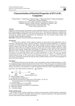Chemistry and Materials Research www.iiste.org
ISSN 2224- 3224 (Print) ISSN 2225- 0956 (Online)
Vol.3 No.7, 2013
40
Characterization of Electrical Properties of (PVA-LiF)
Composites
(1)
Ahmed Hashim, ( 2)
Amjed Marza, (3)
Bahaa H. Rabee ,(4)
Majeed Ali Habeeb, (5)
Nahida Abd-alkadhim,
(6)
Athraa Saad, (7)
Zainab Alramadhan
(1,3,4)
Babylon University, College of Education , Department of physics, Iraq.
(2,6)
Babylon University, College of Science , Department of chemistry, Iraq.
(5)
Babylon University, Enjineering Affairs, Iraq.
E-Mail: ahmed_taay@yahoo.com
Abstract
Composites consisting of poly-vinyl alcohol as matrix and lithium fluoride as a filler has been investigated with
different percentages of lithium fluoride are (0,5,10, and 15) wt.%. The electrical conductivity of composite has
been studied at different temperature. The results showed that the D.C electrical conductivity increases with
increasing the lithium fluoride concentrations and temperature. Also the activation energy change with
increasing of lithium fluoride concentration.
Keywords: Composites, Electrical Conductivity, lithium fluoride.
Introduction
In recent years, polymeric based composite materials are being used in many applications, such as
automotive, sporting goods, marine, electrical, industrial, construction, household appliances, etc. Polymeric
composites have high strength and stiffness, light weight, and high corrosion resistance. In the past decade,
extensive research work has been carried out on the natural fiber reinforced composite materials in many
applications. Natural fibers are available in abundance in nature and can be used to reinforce polymers to obtain
light and strong materials. Natural fibers from plants are beginning to find their way into commercial
applications such as automotive industries, household applications, etc. [1]. Poly(vinyl alcohol) (PVA), as it is
well known for its interesting behavior and its versatile applications. In water, there exist two possible
intermolecular interactions among PVA chains or between PVA and water, as follows: (1) H-bonding between
modified hydroxyl groups on PVA chains and (2) H-bonding between the —OH groups of PVA and water
molecules[2]. The present work deals with study the effect of lithium fluoride on the D.C electrical properties of
poly-vinyl alcohol composite.
Experiment
The materials which are used in this paper, is poly vinyl alcohol as matrix and lithium fluoride as a filler.
The weight percentages of lithium fluoride are (0,5,10 and 15)wt.%. Films of pure poly vinyl alcohol and poly
vinyl alcohol doped with lithium fluoride were prepared using casting technique thickness ranged between (213-
614)µm. The resistivity was measured over range of temperature from (30 to 80)o
C using Keithly electrometer
type (616C) .The volume electrical conductivity σν
defined by :
Where :
A = guard electrode effective area.
R = volume resistance (Ohm) .
L = average thickness of sample (cm) .
In this model the electrodes have circular area A= D2
π/4 where D= 0.5 cm2
.
The activation energy was calculated using equation :
σ = σo exp(-Ea/kBT)…………………..(2)
σ = electrical conductivity at T temperature
σ0 = electrical conductivity at absolute zero of temperature
KB = Boltzmann constant
Eact = Activation Energy
Results and Discussion
The variation of D.C electrical conductivity as function of concentration of lithium fluoride at temperature
(300
C) is shown in figure(1). The figure shows that the D.C electrical conductivity of the poly-vinyl alcohol
increases with increase Lithium Fluoride concentration.
)1.........(..........
1
RA
L
v
==
ρσν
 