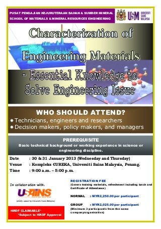 PUSAT PENGAJIAN KEJURUTERAAN BAHAN & SUMBER MINERAL
SCHOOL OF MATERIALS & MINERAL RESOURCES ENGINEERING




                          WHO SHOULD ATTEND?
  Technicians, engineers and researchers
  Decision makers, policy makers, and managers

                                                  PREREQUISITE
      Basic technical background or working experience in science or
                          engineering discipline.

Date              : 30 & 31 January 2013 (Wednesday and Thursday)
Venue             : Kompleks ЄUREKA, Universiti Sains Malaysia, Penang.
Time              : 9:00 a.m. – 5:00 p.m.

                                                    REGISTRATION FEE
In collaboration with:                              (Covers training materials, refreshment including lunch and
                                                    Certificate of Attendance)


                                                    NORMAL        : MYR2,250.00 per participant
    (wholly-owned by Universiti Sains Malaysia)

                                                    GROUP         : MYR2,025.00 per participant
                                                    (Minimum 3 participants from the same
HRDF CLAIMABLE*
                                                    company/organisation)
   *Subject to HRDF Approval
 
