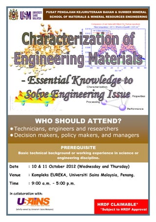 PUSAT PENGAJIAN KEJURUTERAAN BAHAN & SUMBER MINERAL
                                          SCHOOL OF MATERIALS & MINERAL RESOURCES ENGINEERING




                          WHO SHOULD ATTEND?
  Technicians, engineers and researchers
  Decision makers, policy makers, and managers

                                                  PREREQUISITE
      Basic technical background or working experience in science or
                          engineering discipline.

Date              : 10 & 11 October 2012 (Wednesday and Thursday)

Venue             : Kompleks EUREKA, Universiti Sains Malaysia, Penang.

Time              : 9:00 a.m. – 5:00 p.m.

in collaboration with:


                                                                  HRDF CLAIMABLE*
    (wholly-owned by Universiti Sains Malaysia)                     *Subject to HRDF Approval
 