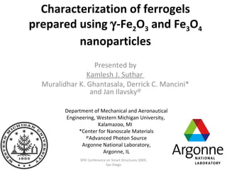 Characterization of ferrogels prepared using   -Fe 2 O 3  and Fe 3 O 4  nanoparticles Presented by Kamlesh J. Suthar  Muralidhar K. Ghantasala, Derrick C. Mancini* and Jan Ilavsky @ Department of Mechanical and Aeronautical Engineering, Western Michigan University,  Kalamazoo, MI  *Center for Nanoscale Materials @ Advanced Photon Source Argonne National Laboratory, Argonne, IL SPIE Conference on Smart Structures 2009, San Diego 