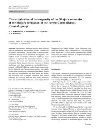 ORIGINAL PAPER
Characterization of heterogeneity of the Shajara reservoirs
of the Shajara formation of the Permo-Carboniferous
Unayzah group
K. E. Al-Khidir & M. S. Benzagouta & A. A. Al-Qurishi &
A. A. Al-Laboun
Received: 8 January 2012 /Accepted: 10 August 2012 /Published online: 7 September 2012
# Saudi Society for Geosciences 2012
Abstract Representative sandstone samples were collected
from the surface-type section of the Shajara Formation of
the Permo-Carboniferous Unayzah Group for reservoir char-
acterization through fractal dimension investigation. Two
models based on mercury intrusion technique were
employed to represent the pores characteristics of these
sandstones. The results show that realistic dimensions and
outstanding fractal features of porous structures in Shajara
sandstones, when these materials are correlated by thermo-
dynamic model and 3-D fractal model of mercury intrusion.
On the basis of sub-Unayzah unconformity, sub-Middle
Shajara local unconformity, mudstone of the Middle Shajara
and sub-Khuff unconformity, the three porous and perme-
able sandstone units of Shajara Formation were treated
separately and classified here into three fractal dimension
units. The units from base to top are: Lower Shajara Fractal
Dimension Unit, Middle Shajara Fractal Dimension Unit,
and Upper Shajara Fractal Dimension Unit. The thermody-
namic model and 3-D fractal model were effectively used to
characterize the porous structures of Shajara sandstones in
logical and quantitative way.
Keywords Heterogeneity . Shajara formation . Shajara
fractal dimension units . Permeability
Introduction
The Unayzah Formation is hydrocarbon bearing in many oil
and gas fields in Saudi Arabia. It is composed of continental
siliciclastics of Permo-Carboniferous age. The formation
was formally defined by Al-Laboun (1987).
Lithologically, the clastic surface type section of the
Shajara Formation of the Permo-Carboniferous Unayzah
Group, that is exposed at Ash Shajara, Qusayba area, Al
Qassim district, Saudi Arabia, is classified into three mem-
bers: Lower Shajara Member, Middle Shajara Member, and
Upper Shajara Member (Al-Khidir 2007; Fig. 1). Local
unconformities were recognized within the Shajara Forma-
tion indicating minor stratigraphic break in sedimentation.
These local unconformities were interpreted as braided fluvial
channels. The clastic sequence starts with a red, porous,
permeable sandstone deposited unconformably on the Early
Devonian Tawail Formation.
On the other hand, the Middle Shajara Member is separated
from the Lower Shajara Member by a local unconformity.
Furthermore, a caliche surface (sub-Khuff unconformity) sep-
arates the Upper Shajara Member from the overlying Huqayl
Member of the Permo–Triassic Khuff Formation. Strongly
speaking, the sub-Unayzah unconformity, sub-Middle Shajara
unconformity, mudstone of the Middle Shajara Member, and
K. E. Al-Khidir (*) :M. S. Benzagouta
College of Engineering, Al Amoudi Research Chair in Petroleum,
EOR, Department of Petroleum Engineering and Natural Gas,
King Saud University,
Riyadh, Saudi Arabia
e-mail: kalkhidir@ksu.edu.sa
M. S. Benzagouta
e-mail: benz@ksu.edu.sa
A. A. Al-Qurishi
Petroleum and Natural Gas Research Institute,
King Abdulaziz City for Science and Technology,
Riyadh, Saudi Arabia
e-mail: aqurishi@kacst.edu.sa
A. A. Al-Laboun
College of Science Department of Geology, King Saud University,
Riyadh, Saudi Arabia
e-mail: ibnlaboun@yahoo.com
Arab J Geosci (2013) 6:3989–3995
DOI 10.1007/s12517-012-0656-9
 