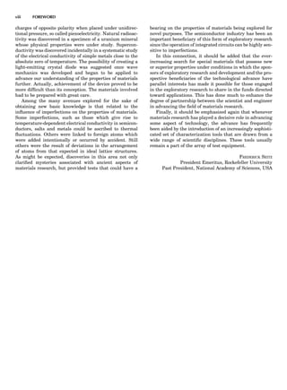 charges of opposite polarity when placed under unidirec-
tional pressure, so called piezoelectricity. Natural radioac-
tivity was discovered in a specimen of a uranium mineral
whose physical properties were under study. Supercon-
ductivity was discovered incidentally in a systematic study
of the electrical conductivity of simple metals close to the
absolute zero of temperature. The possibility of creating a
light-emitting crystal diode was suggested once wave
mechanics was developed and began to be applied to
advance our understanding of the properties of materials
further. Actually, achievement of the device proved to be
more difﬁcult than its conception. The materials involved
had to be prepared with great care.
Among the many avenues explored for the sake of
obtaining new basic knowledge is that related to the
inﬂuence of imperfections on the properties of materials.
Some imperfections, such as those which give rise to
temperature-dependent electrical conductivity in semicon-
ductors, salts and metals could be ascribed to thermal
ﬂuctuations. Others were linked to foreign atoms which
were added intentionally or occurred by accident. Still
others were the result of deviations in the arrangement
of atoms from that expected in ideal lattice structures.
As might be expected, discoveries in this area not only
clariﬁed mysteries associated with ancient aspects of
materials research, but provided tests that could have a
bearing on the properties of materials being explored for
novel purposes. The semiconductor industry has been an
important beneﬁciary of this form of exploratory research
since the operation of integrated circuits can be highly sen-
sitive to imperfections.
In this connection, it should be added that the ever-
increasing search for special materials that possess new
or superior properties under conditions in which the spon-
sors of exploratory research and development and the pro-
spective beneﬁciaries of the technological advance have
parallel interests has made it possible for those engaged
in the exploratory research to share in the funds directed
toward applications. This has done much to enhance the
degree of partnership between the scientist and engineer
in advancing the ﬁeld of materials research.
Finally, it should be emphasized again that whenever
materials research has played a decisive role in advancing
some aspect of technology, the advance has frequently
been aided by the introduction of an increasingly sophisti-
cated set of characterization tools that are drawn from a
wide range of scientiﬁc disciplines. These tools usually
remain a part of the array of test equipment.
FREDERICK SEITZ
President Emeritus, Rockefeller University
Past President, National Academy of Sciences, USA
viii FOREWORD
 