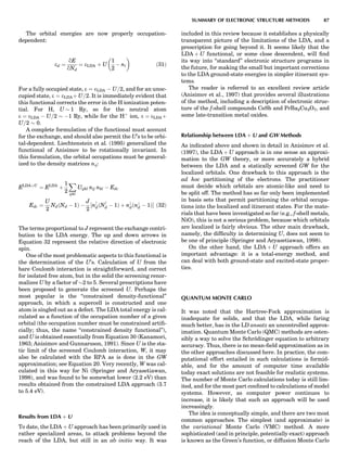 The orbital energies are now properly occupation-
dependent:
ed ¼
qE
qNd
¼ eLDA þ U
1
2
À ni
 
ð31Þ
For a fully occupied state, e ¼ eLDA À U=2, and for an unoc-
cupied state, e ¼ eLDAþ U=2. It is immediately evident that
this functional corrects the error in the H ionization poten-
tial. For H, U $ 1 Ry, so for the neutral atom
e ¼ eLDA À U=2 $ À1 Ry, while for the Hþ
ion, e ¼ eLDAþ
U=2 $ 0.
A complete formulation of the functional must account
for the exchange, and should also permit the U’s to be orbi-
tal-dependent. Liechtenstein et al. (1995) generalized the
functional of Anisimov to be rotationally invariant. In
this formulation, the orbital occupations must be general-
ized to the density matrices nij:
ELDAþU
¼ ELDA
þ
1
2
X
ijkl
Uijkl nij nkl À Edc
Edc ¼
U
2
NdðNd À 1Þ À
J
2
½n
dðN
d À 1Þ þ n#
dðn#
d À 1ÞŠ ð32Þ
The terms proportional to J represent the exchange contri-
bution to the LDA energy. The up and down arrows in
Equation 32 represent the relative direction of electronic
spin.
One of the most problematic aspects to this functional is
the determination of the U’s. Calculation of U from the
bare Coulomb interaction is straightforward, and correct
for isolated free atom, but in the solid the screening renor-
malizes U by a factor of $2 to 5. Several prescriptions have
been proposed to generate the screened U. Perhaps the
most popular is the ‘‘constrained density-functional’’
approach, in which a supercell is constructed and one
atom is singled out as a defect. The LDA total energy is cal-
culated as a function of the occupation number of a given
orbital (the occupation number must be constrained artiﬁ-
cially; thus, the name ‘‘constrained density functional’’),
and U is obtained essentially from Equation 30 (Kanamori,
1963; Anisimov and Gunnarsson, 1991). Since U is the sta-
tic limit of the screened Coulomb interaction, W, it may
also be calculated with the RPA as is done in the GW
approximation; see Equation 20. Very recently, W was cal-
culated in this way for Ni (Springer and Aryasetiawan,
1998), and was found to be somewhat lower (2.2 eV) than
results obtained from the constrained LDA approach (3.7
to 5.4 eV).
Results from LDA þ U
To date, the LDA þ U approach has been primarily used in
rather specialized areas, to attack problems beyond the
reach of the LDA, but still in an ab initio way. It was
included in this review because it establishes a physically
transparent picture of the limitations of the LDA, and a
prescription for going beyond it. It seems likely that the
LDA þ U functional, or some close descendent, will ﬁnd
its way into ‘‘standard’’ electronic structure programs in
the future, for making the small but important corrections
to the LDA ground-state energies in simpler itinerant sys-
tems.
The reader is referred to an excellent review article
(Anisimov et al., 1997) that provides several illustrations
of the method, including a description of electronic struc-
ture of the f-shell compounds CeSb and PrBa2Cu3O7, and
some late-transition metal oxides.
Relationship between LDA þ U and GW Methods
As indicated above and shown in detail in Anisimov et al.
(1997), the LDA þ U approach is in one sense an approxi-
mation to the GW theory, or more accurately a hybrid
between the LDA and a statically screened GW for the
localized orbitals. One drawback to this approach is the
ad hoc partitioning of the electrons. The practitioner
must decide which orbitals are atomic-like and need to
be split off. The method has so far only been implemented
in basis sets that permit partitioning the orbital occupa-
tions into the localized and itinerant states. For the mate-
rials that have been investigated so far (e.g., f-shell metals,
NiO), this is not a serious problem, because which orbitals
are localized is fairly obvious. The other main drawback,
namely, the difﬁculty in determining U, does not seem to
be one of principle (Springer and Aryasetiawan, 1998).
On the other hand, the LDA þ U approach offers an
important advantage: it is a total-energy method, and
can deal with both ground-state and excited-state proper-
ties.
QUANTUM MONTE CARLO
It was noted that the Hartree-Fock approximation is
inadequate for solids, and that the LDA, while faring
much better, has in the LD ansatz an uncontrolled approx-
imation. Quantum Monte Carlo (QMC) methods are osten-
sibly a way to solve the Schro¨dinger equation to arbitrary
accuracy. Thus, there is no mean-ﬁeld approximation as in
the other approaches discussed here. In practice, the com-
putational effort entailed in such calculations is formid-
able, and for the amount of computer time available
today exact solutions are not feasible for realistic systems.
The number of Monte Carlo calculations today is still lim-
ited, and for the most part conﬁned to calculations of model
systems. However, as computer power continues to
increase, it is likely that such an approach will be used
increasingly.
The idea is conceptually simple, and there are two most
common approaches. The simplest (and approximate) is
the variational Monte Carlo (VMC) method. A more
sophisticated (and in principle, potentially exact) approach
is known as the Green’s function, or diffusion Monte Carlo
SUMMARY OF ELECTRONIC STRUCTURE METHODS 87
 