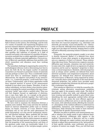 PREFACE
Materials research is an extraordinarily broad and diverse
ﬁeld. It draws on the science, the technology, and the tools
of a variety of scientiﬁc and engineering disciplines as it
pursues research objectives spanning the very fundamen-
tal to the highly applied. Beyond the generic idea of a
‘‘material’’ per se, perhaps the single unifying element
that qualiﬁes this collection of pursuits as a ﬁeld of
research and study is the existence of a portfolio of charac-
terization methods that is widely applicable irrespective of
discipline or ultimate materials application. Characteriza-
tion of Materials speciﬁcally addresses that portfolio with
which researchers and educators must have working
familiarity.
The immediate challenge to organizing the content for a
methodological reference work is determining how best to
parse the ﬁeld. By far the largest number of materials
researchers are focused on particular classes of materials
and also perhaps on their uses. Thus a comfortable choice
would have been to commission chapters accordingly.
Alternatively, the objective and product of any measure-
ment,—i.e., a materials property—could easily form a logi-
cal basis. Unfortunately, each of these approaches would
have required mention of several of the measurement
methods in just about every chapter. Therefore, if only to
reduce redundancy, we have chosen a less intuitive taxon-
omy by arranging the content according to the type of mea-
surement ‘‘probe’’ upon which a method relies. Thus you
will ﬁnd chapters focused on application of electrons,
ions, x rays, heat, light, etc., to a sample as the generic
thread tying several methods together. Our ﬁeld is too
complex for this not to be an oversimpliﬁcation, and indeed
some logical inconsistencies are inevitable.
We have tried to maintain the distinction between a
property and a method. This is easy and clear for methods
based on external independent probes such as electron
beams, ion beams, neutrons, or x-rays. However many
techniques rely on one and the same phenomenon for
probe and property, as is the case for mechanical, electro-
nic, and thermal methods. Many methods fall into both
regimes. For example, light may be used to observe a
microstructure, but may also be used to measure an optical
property. From the most general viewpoint, we recognize
that the properties of the measuring device and those of
the specimen under study are inextricably linked. It is
actually a joint property of the tool-plus-sample system
that is observed. When both tool and sample each contri-
bute their own materials properties—e.g., electrolyte and
electrode, pin and disc, source and absorber, etc.—distinc-
tions are blurred. Although these distinctions in principle
ought not to be taken too seriously, keeping them in mind
will aid in efﬁciently accessing content of interest in these
volumes.
Frequently, the materials property sought is not what
is directly measured. Rather it is deduced from direct
observation of some other property or phenomenon that
acts as a signature of what is of interest. These relation-
ships take many forms. Thermal arrest, magnetic anomaly,
diffraction spot intensity, relaxation rate and resistivity,
to name only a few, might all serve as signatures of a phase
transition and be used as ‘‘spectator’’ properties to deter-
mine a critical temperature. Similarly, inferred properties
such as charge carrier mobility are deduced from basic
electrical quantities and temperature-composition phase
diagrams are deduced from observed microstructures.
Characterization of Materials, being organized by techni-
que, naturally places initial emphasis on the most directly
measured properties, but authors have provided many
application examples that illustrate the derivative proper-
ties a techniques may address.
First among our objectives is to help the researcher dis-
criminate among alternative measurement modalities
that may apply to the property under study. The ﬁeld of
possibilities is often very wide, and although excellent
texts treating each possible method in great detail exist,
identifying the most appropriate method before delving
deeply into any one seems the most efﬁcient approach.
Characterization of Materials serves to sort the options at
the outset, with individual articles affording the research-
er a description of the method sufﬁcient to understand its
applicability, limitations, and relationship to competing
techniques, while directing the reader to more extensive
resources that ﬁt speciﬁc measurement needs.
Whether one plans to perform such measurements one-
self or whether one simply needs to gain sufﬁcient famil-
iarity to effectively collaborate with experts in the
method, Characterization of Materials will be a useful
reference. Although our expert authors were given great
latitude to adjust their presentations to the ‘‘personalities’’
of their speciﬁc methods, some uniformity and circum-
scription of content was sought. Thus, you will ﬁnd most
ix
 