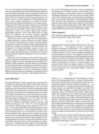 tion—i.e., the calculation of phase diagrams, meaning ulti-
mately their prediction. But calculation of phase diagrams
can mean different things: there are prototype, ﬁtted, and
ﬁrst-principles approaches. Prototype diagrams are calcu-
lated under the assumption that energy parameters are
known a priori or given arbitrarily. Fitted diagrams are
those whose energy parameters are ﬁtted to known,
experimentally determined diagrams or to empirical ther-
modynamic data. First-principles diagrams are calculated
on the basis of energy parameters calculated from essen-
tially only the knowledge of the atomic numbers of the
constituents, hence by actually solving the relevant
Schro¨dinger equation. This is the ‘‘Holy Grail’’ of alloy
theory, an objective not yet fully attained, although
recently great strides have been made in that direction.
Theory also enters in the experimental determination
of phase diagrams, as these diagrams not only indicate
the location in thermodynamic space of existing phases
but also must conform to rigorous rules of thermodynamic
equilibrium (stable or metastable). The fundamental rule
of equality of chemical potentials imposes severe con-
straints on the graphical representation of phase dia-
grams, while also permitting an extraordinary variety of
forms and shapes of phase diagrams to exist, even for bin-
ary systems.
That is one of the attractions of the study of phase dia-
grams, experimental or theoretical: their great topological
diversity subject to strict thermodynamic constraints. In
addition, phase diagrams provide essential information
for the understanding and designing of materials, and so
are of vital importance to materials scientists. For theore-
ticians, ﬁrst-principles (or ab initio) calculations of phase
diagrams provide enormous challenges, requiring the use of
advanced techniques of quantum and statistical mechanics.
BASIC PRINCIPLES
The thermodynamics of phase equilibrium were laid down
by Gibbs over 100 years ago (Gibbs, 1875–1878). His was
strictly a ‘‘black-box’’ thermodynamics in the sense that
each phase was considered as a uniform continuum whose
internal structure did not have to be speciﬁed. If the black
boxes were very small, then interfaces had to be consid-
ered; Gibbs treated these as well, still without having to
describe their structure. The thermodynamic functions,
internal energy E, enthalpy H (¼ E þ PV, where P is pres-
sure and V volume), (Helmholtz) free energy F (¼ E À TS,
where T is absolute temperature and S is entropy), and
Gibbs free energy G (¼ H À TS ¼ F þ PV), were assumed
to be known. Unfortunately, these functions (of P, V, T,
say)—even for the case of ﬂuids or hydrostatically stressed
solids, as considered here—are generally not known. Ana-
lytical functions have to be ‘‘invented’’ and their para-
meters obtained from experiment. If suitable free energy
functions can be obtained, then corresponding phase dia-
grams can be constructed from the law of equality of che-
mical potentials. If, however, the functions themselves are
unreliable and/or the values of the parameters not deter-
mined over a sufﬁciently large region of thermodynamic
space, then one must resort to studying in detail the phy-
sics of the thermodynamic system under consideration,
investigating its internal structure, and relating micro-
scopic quantities to macroscopic ones by the techniques
of statistical mechanics. This unit will very brieﬂy review
some of the methods used, at various stages of sophistica-
tion, to arrive at the ‘‘calculation’’ of phase diagrams. Space
does not allow the elaboration of mathematical details,
much of which may be found in the author’s two Solid State
Physics review articles (de Fontaine, 1979, 1994) and refer-
ences cited therein. An historical approach is given in the
author’s MRS Turnbull lecture (de Fontaine, 1996).
Classical Approach
The condition of phase equilibrium is given by the follow-
ing set of equations (Gibbs, 1875–1878):
ma
I ¼ mb
I ¼ Á Á Á ¼ ml
I ð1Þ
designating the equality of chemical potentials (m) for com-
ponent I (¼ 1, . . . , n) in phases a, b, and g. A convenient
graphical description of Equations 1 is provided in free
energy-concentration space by the common tangent rule,
in binary systems, or the common tangent hyperplane in
multicomponent systems. A very complete account of mul-
ticomponent phase equilibrium and its graphical interpre-
tation can be found in Palatnik and Landau (1964) and is
summarized in more readable form by Prince (1966). The
reason that Equations 1 lead to a common tangent con-
struction rather than the simple search for the minima
of free energy surfaces is that the equilibria represented
by those equations are constrained minima, with con-
straint given by
Xn
I¼1
xI ¼ 1 ð2Þ
where 0 xI 1 designates the concentration of compo-
nent I. By the properties of the xI values, it follows that a
convenient representation of concentration space for an n-
component system is that of a regular simplex in (n À 1)-
dimensional space: a straight line segment of length 1 for
binary systems, an equilateral triangle for ternaries (the
so-called Gibbs triangle), a regular tetrahedron for qua-
ternaries, and so on (Palatnik and Landau, 1964; Prince,
1966). The temperature axis is then constructed orthogo-
nal to the simplex. The phase diagram space thus has
dimensions equal to the number of (nonindependent) com-
ponents. Although heroic efforts have been made in that
direction (Cayron, 1960; Prince, 1966), it is clear that the
full graphical representation of temperature-composition
phase diagrams is practically impossible for anything
beyond ternary systems and awkward even beyond bin-
aries. One then resorts to constructing two-dimensional
sections, isotherms, and isopliths (constant ratio of compo-
nents).
The variance f (or number of thermodynamic degrees of
freedom) of a phase region where f (!1) phases are in
equilibrium is given by the famous Gibbs phase rule,
derived from Equations 1 and 2,
f ¼ n À f þ 1 ðat constant pressureÞ ð3Þ
PREDICTION OF PHASE DIAGRAMS 91
 