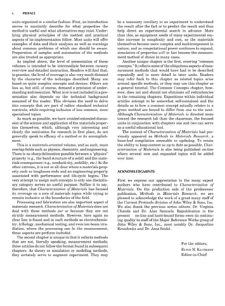 units organized in a similar fashion. First, an introduction
serves to succinctly describe for what properties the
method is useful and what alternatives may exist. Under-
lying physical principles of the method and practical
aspects of its implementation follow. Most units will offer
examples of data and their analyses as well as warnings
about common problems of which one should be aware.
Preparation of samples and automation of the methods
are also treated as appropriate.
As implied above, the level of presentation of these
volumes is intended to be intermediate between cursory
overview and detailed instruction. Readers will ﬁnd that,
in practice, the level of coverage is also very much dictated
by the character of the technique described. Many are
based on quite complex concepts and devices. Others are
less so, but still, of course, demand a precision of under-
standing and execution. What is or is not included in a pre-
sentation also depends on the technical background
assumed of the reader. This obviates the need to delve
into concepts that are part of rather standard technical
curricula, while requiring inclusion of less common, more
specialized topics.
As much as possible, we have avoided extended discus-
sion of the science and application of the materials proper-
ties themselves, which, although very interesting and
clearly the motivation for research in ﬁrst place, do not
generally speak to efﬁcacy of a method or its accomplish-
ment.
This is a materials-oriented volume, and as such, must
overlap ﬁelds such as physics, chemistry, and engineering.
There is no sharp delineation possible between a ‘‘physics’’
property (e.g., the band structure of a solid) and the mate-
rials consequences (e.g., conductivity, mobility, etc.) At the
other extreme, it is not at all clear where a materials prop-
erty such as toughness ends and an engineering property
associated with performance and life-cycle begins. The
very attempt to assign such concepts to only one disciplin-
ary category serves no useful purpose. Sufﬁce it to say,
therefore, that Characterization of Materials has focused
its coverage on a core of materials topics while trying to
remain inclusive at the boundaries of the ﬁeld.
Processing and fabrication are also important aspect of
materials research. Characterization of Materials does not
deal with these methods per se because they are not
strictly measurement methods. However, here again no
clear line is found and in such methods as electrochemis-
try, tribology, mechanical testing, and even ion-beam irra-
diation, where the processing can be the measurement,
these aspects are perforce included.
The second chapter is unique in that it collects methods
that are not, literally speaking, measurement methods;
these articles do not follow the format found in subsequent
chapters. As theory or simulation or modeling methods,
they certainly serve to augment experiment. They may
be a necessary corollary to an experiment to understand
the result after the fact or to predict the result and thus
help direct an experimental search in advance. More
than this, as equipment needs of many experimental stu-
dies increase in complexity and cost, as the materials
themselves become more complex and multicomponent in
nature, and as computational power continues to expand,
simulation of properties will in fact become the measure-
ment method of choice in many cases.
Another unique chapter is the ﬁrst, covering ‘‘common
concepts.’’ It collects some of the ubiquitous aspects of mea-
surement methods that would have had to be described
repeatedly and in more detail in later units. Readers
may refer back to this chapter as related topics arise
around speciﬁc methods, or they may use this chapter as
a general tutorial. The Common Concepts chapter, how-
ever, does not and should not eliminate all redundancies
in the remaining chapters. Expositions within individual
articles attempt to be somewhat self-contained and the
details as to how a common concept actually relates to a
given method are bound to differ from one to the next.
Although Characterization of Materials is directed more
toward the research lab than the classroom, the focused
units in conjunction with chapters one and two can serve
as a useful educational tool.
The content of Characterization of Materials had pre-
viously appeared as Methods in Materials Research, a
loose-leaf compilation amenable to updating. To retain
the ability to keep content as up to date as possible, Char-
acterization of Materials is also being published on-line
where several new and expanded topics will be added
over time.
ACKNOWLEDGMENTS
First we express our appreciation to the many expert
authors who have contributed to Characterization of
Materials. On the production side of the predecessor
publication, Methods in Materials Research, we are
pleased to acknowledge the work of a great many staff of
the Current Protocols division of John Wiley & Sons, Inc.
We also thank the previous series editors, Dr. Virginia
Chanda and Dr. Alan Samuels. Republication in the
present on-line and hard-bound forms owes its continu-
ing quality to staff of the Major Reference Works group of
John Wiley & Sons, Inc., most notably Dr. Jacqueline
Kroschwitz and Dr. Arza Seidel.
For the editors,
ELTON N. KAUFMANN
Editor-in-Chief
x PREFACE
 