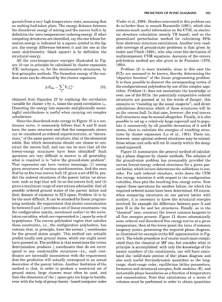 quench from a very high temperature state, assuming that
no melting had taken place. The energy distance between
the disordered energy of mixing and the convex hull is by
deﬁnition the (zero-temperature) ordering energy. If other
competing structures are identiﬁed, say the one whose for-
mation energy is indicated by a square symbol in the ﬁg-
ure, the energy difference between it and the one at the
same stoichiometry (black square) is by deﬁnition the
structural energy.
All the zero-temperature energies illustrated in Fig-
ure 10 can in principle be calculated by cluster expansion
(CE) techniques, or, for the stoichiometric structures, by
ﬁrst-principles methods. The formation energy of the ran-
dom state can be obtained by the cluster expansion
Á Edis ¼
X
a
Vaxna
1 ð31Þ
obtained from Equation 27 by replacing the correlation
variable for cluster a by na times the point correlation x1.
Dissecting the energy into separate and physically mean-
ingful contributions is useful when carrying out complex
calculations.
Since the disordered-state energy in Figure 10 is a con-
tinuous curve, it necessarily follows that A and B must
have the same structure and that the compounds shown
can be considered as ordered superstructures, or ‘‘decora-
tions,’’ of the same parent structure, that of the elemental
solids. But which decorations should one choose to con-
struct the convex hull, and can one be sure that all the
lowest-energy structures have been identiﬁed? Such
questions are very difﬁcult to answer in all generality;
what is required is to ‘‘solve the ground-state problem’’.
That expression can have various meanings: (1) among
given structures of various stoichiometries, ﬁnd the ones
that lie on the true convex hull; (2) given a set of ECIs, pre-
dict the ordered structures of the parent lattice (or struc-
ture, such as hcp) that will lie on the convex hull; and (3)
given a maximum range of interactions admissible, ﬁnd all
possible ordered ground states of the parent lattice and
their domain of existence in ECI space. Problem (3) is by
far the most difﬁcult. It can be attacked by linear program-
ming methods: the requirement that cluster concentration
lie between 0 and 1 provides a set of linear constraints (via
the conﬁguration matrix, mentioned earlier) in the corre-
lation variables, which are represented in x space by sets of
hyperplanes. The convex polyhedral region that satisﬁes
these constraints, i.e., the conﬁguration polyhedron, has
vertices that, in principle, have the correct x coordinates
for the ground states sought. This method can actually
predict totally new ground states, which one might never
have guessed at. The problem is that sometimes the vertex
determination produces x coordinates that do not corre-
spond to any constructible structures—i.e., such coor-
dinates are internally inconsistent with the requirement
that the prediction will actually correspond to an actual
decoration of the parent lattice. Another limitation of the
method is that, in order to produce a nontrivial set of
ground states, large clusters must often be used, and
then the dimension of the x space gets too large to handle,
even with the help of group theoryÀbased computer codes
(Ceder et al., 1994). Readers interested in this problem can
do no better than to consult Ducastelle (1991), which also
contains much useful information on the CVM, on electro-
nic structure calculation (mostly TB based), and on the
generalized perturbation method for calculating EPIs
from electronic structure calculations. Another very read-
able coverage of ground-state problems is that given by
Inden and Pitsch (1991), who also cover the derivation of
multicomponent CVM equations. Accounts of the convex
polyhedron method are also given in de Fontaine (1979,
1994).
Problem (2) is more tractable, since in this case the
ECIs are assumed to be known, thereby determining the
‘‘objective function’’ of the linear programming problem.
It is then possible to discover the corresponding vertex of
the conﬁgurational polyhedron by use of the simplex algo-
rithm. Problem (1) does not necessitate the knowledge or
even use of the ECIs: the potentially competitive ordered
structures are guessed at (in the words of Zunger, this
amounts to ‘‘rounding up the usual suspects’’), and direct
calculations determine which of those structures will lie
on the convex hull. In that case, however, the real convex
hull structures may be missed altogether. Finally, it is also
possible to set up a relatively large supercell and to popu-
late it successively by all possible decoration of A and B
atoms, then to calculate the energies of resulting struc-
tures by cluster expansion (Lu et al., 1991). There too,
however, some optimal ordered structures may be missed,
those whose unit cells will not ﬁt exactly within the desig-
nated supercell.
Figure 11 summarizes the general method of calculat-
ing a phase diagram by cluster methods. The solution of
the ground-state problem has presumably provided the
correct lowest-energy ordered structures for a given par-
ent lattice, which in turn determines the sublattices to con-
sider. For each ordered structure, write down the CVM
free energy, minimize it with respect to the conﬁguration
variables, then plot the resulting free energy curve. Now
repeat these operations for another lattice, for which the
required ordered states have been determined. Of course,
when comparing structures on one parent lattice with
another, it is necessary to know the structural energies
involved, for example the difference between pure A and
pure B in the fcc and bcc structures. Finally, as in the
‘‘classical’’ case, construct the lowest common tangents to
all free energies present. Figure 11 shows schematically
some ordered and disordered free energy curves at a given
temperature, then at the lower panel the locus of common
tangency points generating the required phase diagram,
as illustrated for example in the MF approximation in Fig-
ure 5. The whole procedure is of course much more compli-
cated than the classical or MF one, but consider what in
principle is accomplished: with only the knowledge of the
atomic numbers of the constituents, one will have calcu-
lated the (solid-state portion of the) phase diagram and
also such useful thermodynamic quantities as the long-
range, short-range order, equilibrium lattice parameters,
formation and structural energies, bulk modulus (B), and
metastable phase boundaries as a function of temperature
and concentration. Note that calculations at a series of
volumes must be performed in order to obtain quantities
PREDICTION OF PHASE DIAGRAMS 103
 