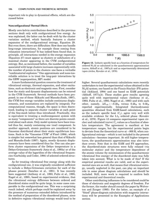 important role to play in dynamical effects, which are dis-
cussed below.
Nonconﬁgurational Thermal Effects
Mostly zero kelvin contributions described in the previous
sections dealt only with conﬁgurational free energy. As
was explained, the latter can be dealt with by the cluster
variation method, which basically features a cluster
expansion of the conﬁgurational entropy, Equation 29.
But even there, there are difﬁculties: How does one handle
long-range interactions, for example those coming from
relaxation interactions? It has indeed been found that, in
principle, all interactions needed in the energy expansion
(Equation 27) must appear as clusters or subclusters of a
maximal cluster appearing in the CVM conﬁgurational
entropy. But, as mentioned before, the number of variables
associated with large clusters increases exponentially with
the number of points in the clusters: one faces a veritable
‘‘combinatorial explosion.’’ One approximate and none-too-
reliable solution is to treat the long-pair interactions by
the GBW (superposition, MF) model.
A more fundamental question concerns the treatment of
vibrational entropy, thermal expansion, and other excita-
tions, such as electronic and magnetic ones. First, consider
how the static and dynamic displacements can be entered
in the CVM framework. Several methods have been pro-
posed; in one of these (Kikuchi and Masuda-Jindo, 1997),
the CVM free energy variables include continuous displa-
cements, and summations are replaced by integrals. For
computational reasons, though, the space is then discre-
tized, leading to separate cluster variables at each point
of the ﬁne-mesh lattice thus introduced. Practically, this
is equivalent to treating a multicomponent system with
as many ‘‘components’’ as there are discrete points consid-
ered about each atom. Only model systems have been trea-
ted thus far, mainly containing one (real) component. In
another approach, atomic positions are considered to be
Gaussian distributed about their static equilibrium loca-
tions. Such is the ‘‘Gaussian CVM’’ of Finel (1994), which
is simpler but somewhat less general than that of Kikuchi
and Masuda-Jindo (1997). Again, mostly dynamic displa-
cements have been considered thus far. One can also per-
form cluster expansions of the Debye temperature in a
Debye-Gru¨neisen framework (Asta et al., 1993a) or of the
average value of the logarithm of the vibrational frequen-
cies (Garbulsky and Ceder, 1994) of selected ordered struc-
tures.
As for treating vibrational free energy along with the
conﬁgurational one, it was originally considered sufﬁcient
to include a Debye-Gru¨neisen correction for each of the
phases present (Sanchez et al., 1991). It has recently
been suggested (Anthony et al., 1993; Fultz et al., 1995;
Nagel et al., 1995), based on experimental evidence, that
the vibrational entropy difference between ordered and
disordered states could be quite large, in some cases com-
parable to the conﬁgurational one. This was a surprising
result indeed, which perhaps could be explained away by
the presence of numerous extended defects introduced by
the method of preparation of the disordered phases, since
in defective regions vibrational entropy would tend to be
higher. Several quasiharmonic calculations were recently
undertaken to test the experimental values obtained in the
Ni3Al system; one based on the Finnis-Sinclair (FS) poten-
tial (Ackland, 1994) and one based on EAM potentials
(Althoff, 1977a,b). These studies gave results agreeing
quite well with experimental values (Anthony et al.,
1993; Fultz et al., 1995; Nagel et al., 1995) and with each
other, namely, ÁSvib ¼ $0.2kB versus 0.2kB to 0.3kB
reported experimentally. Integrated thermodynamic
quantities obtained from EAM-based calculations, such
as the isobaric speciﬁc heat (Cp), agree very well with
available evidence for the L12 ordered phase (Kovalev
et al., 1976). Figure 13 compares experimental (open cir-
cles) and calculated (curve) Cp values as a function of abso-
lute temperature. The agreement is excellent at low
temperature ranges, but the experimental points begin
to deviate from the theoretical curve at $900 K, when con-
ﬁgurational entropy—which is not included in the present
calculation—becomes important. At still higher tempera-
tures, the quasiharmonic approximation may also intro-
duce errors. Note that in the EAM and FS approaches,
the disordered-state structures were fully relaxed (via
molecular statics) and the temperature dependence of
the atomic volume (by minimization of the quasiharmonic
vibrational free energy) of the disordered state was fully
taken into account. What is to be made of this? If the
empirical potential results are valid, and so the experi-
mental ones are as well, that means that vibrational entro-
py, usually neglected in the past, can play an important
role in some phase diagram calculations and should be
included. Still, more work is required to conﬁrm both
experimental and theoretical results.
Other contributing inﬂuences to be considered could be
those of electronic and magnetic degrees of freedom. For
the former, the reader should consult the paper by Wolver-
ton and Zunger (1995). For the latter, an example of a
‘‘ﬁtted’’ phase-diagram calculation with magnetic interac-
tions will be presented in the Examples of Applications
section.
Figure 13. Isobaric speciﬁc heat as a function of temperature for
ordered Ni3Al as calculated in the quasiharmonic approximation
(curve, Althoff et al., 1997a,b) and as experimentally determined
(open circles, Kovalev et al., 1976).
106 COMPUTATION AND THEORETICAL METHODS
 