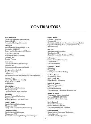 CONTRIBUTORS
Reza Abbaschian
University of Florida at Gainesville
Gainesville, FL
Mechanical Testing, Introduction
John A˚ gren
Royal Institute of Technology, KTH
Stockholm, SWEDEN
Binary and Multicomponent Diffusion
Stephen D. Antolovich
Washington State University
Pullman, WA
Tension Testing
Samir J. Anz
California Institute of Technology
Pasadena, CA
Semiconductor Photoelectrochemistry
Georgia A. Arbuckle-Keil
Rutgers University
Camden, NJ
The Quartz Crystal Microbalance In Electrochemistry
Ljubomir Arsov
University of Kiril and Metodij
Skopje, MACEDONIA
Ellipsometry
Albert G. Baca
Sandia National Laboratories
Albuquerque, NM
Characterization of pn Junctions
Sam Bader
Argonne National Laboratory
Argonne, IL
Surface Magneto-Optic Kerr Effect
James C. Banks
Sandia National Laboratories
Albuquerque, NM
Heavy-Ion Backscattering Spectrometry
Charles J. Barbour
Sandia National Laboratory
Albuquerque, NM
Elastic Ion Scattering for Composition Analysis
Peter A. Barnes
Clemson University
Clemson, SC
Electrical and Electronic Measurements, Introduction
Capacitance-Voltage (C-V) Characterization of
Semiconductors
Jack Bass
Michigan State University
East Lansing, MI
Magnetotransport in Metals and Alloys
Bob Bastasz
Sandia National Laboratories
Livermore, CA
Particle Scattering
Raymond G. Bayer
Consultant
Vespal, NY
Tribological and Wear Testing
Goetz M. Bendele
SUNY Stony Brook
Stony Brook, NY
X-Ray Powder Diffraction
Andrew B. Bocarsly
Princeton University
Princeton, NJ
Cyclic Voltammetry
Electrochemical Techniques, Introduction
Mark B.H. Breese
University of Surrey, Guildford
Surrey, UNITED KINGDOM
Radiation Effects Microscopy
Iain L. Campbell
University of Guelph
Guelph, Ontario CANADA
Particle-Induced X-Ray Emission
Gerbrand Ceder
Massachusetts Institute of Technology
Cambridge, MA
Introduction to Computation
xi
 