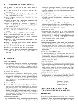 Sob, M., Wang, L. G., and Vitek, V. 1997. Comput. Mater. Sci.
8:100.
Tepesch, P. D., Garbulsky, G. D., and Ceder, G. 1995. Phys. Rev.
Lett. 74:2272.
Tepesch , P. D., Kohan, A. F., Garbulsky, G. D., and Cedex, G.
1996. J. Am. Ceram. Soc. 79:2033.
Terakura, K., Oguchi, T., Mohri, T., and Watanabe, K. 1987. Phys.
Rev. B 35:2169.
Turchi, P. E. A., Sluiter, M. H. F., Pinski, F. J., and Johnson, D. D.
1991a. Mater. Res. Soc. Symp. 186:59.
Turchi, P. E. A., Sluiter, M. H. F., Pinski, F. J., Johnson, D. D.,
Nicholson, D. M. Stocks, G. M., and Staunton, J. B. 1991b.
Phys. Rev. Lett. 67:1779.
van Baal, C. M., 1973. Physica (Utrecht) 64:571.
Vul, D. and de Fontaine, D. 1993. Mater. Res. Soc. Symp. Proc.
291:401.
Walker, R. A. and Darby, J. R. 1970. Acta Metall. 18:1761.
Wille, L. T. and de Fontaine, D. 1988. Phys. Rev. B 37:2227.
Wolverton, C., Asta, M. D., Dreysse´, H., and de Fontaine, D.
1991a. Phys. Rev. B 44:4914.
Wolverton, C., Ceder, G., de Fontaine, D., and Dreysse´, H. 1993.
Phys. Rev. B 48:726.
Wolverton, C., Dreysse´, H., and de Fontaine, D. 1991b. Mater. Res.
Soc. Symp. Proc. 193:183.
Wolverton, C. and Zunger, A. 1994. Phys. Rev. B 50:10548.
Wolverton, C. and Zunger, A. 1995. Phys. Rev. B 52:8813.
Zunger, A. 1994. In Statics and Dynamics of Phase Transforma-
tions (P. E. A. Turchi and A. Gonis, eds.). pp. 361–419. Plenum,
New York.
KEY REFERENCES
Ceder, 1993. See above.
Original published text for the decoupling of conﬁgurational
effects from other excitations; appeared initially in G. Ceder’s
Ph.D. Dissertation at U. C. Berkeley. The paper at ﬁrst met
with some (unjustiﬁed) hostility from traditional statistical
mechanics specialists.
de Fontaine, 1979. See above.
A 200-page review of conﬁgurational thermodynamics in alloys,
quite much and didactic in its approach. Written before the
application of ‘‘ﬁrst principles’’ methods to the alloy problem,
and before generalized cluster techniques had been developed.
Still, a useful review of earlier Bragg-Williams and concentra-
tion wave methods.
de Fontaine, 1994. See above.
Follows the 1979 review by the author; This time emphasis is
placed on cluster expansion techniques and on the application
of ab initio calculations. First sections may be overly general,
thereby complicating the notation. Later sections are more
readable, as they refer to simpler cases. Section 17 contains a
useful table of published papers on the subject of CVM/ab
initio calculations of binary and ternary phase diagrams,
reasonably complete until 1993.
Ducastelle, 1991. See above.
‘‘The’’ textbook for the ﬁeld of statistical thermodynamics and
electronic structure calculations (mostly tight binding and
generalized perturbation method). Includes very complete
description of ground-state analysis by the method of Kana-
mori et al. and also of the ANNNI model applied to long-period
alloy superstructures.
Gibbs, 1875–1876. See above.
One of the great classics of 19th century physics, it launched a new
ﬁeld: that of chemical thermodynamics. Unparalleled for rigor
and generality.
Inden and Pitsch, 1991. See above.
A very readable survey of the CVM method applied to phase
diagram calculations. Owes much to the collaboration of A.
Finel for the theoretical developments, though his name
unfortunately does not appear as a co-author.
Kikuchi, 1951. See above.
The classical paper that ushered in the cluster variational
method, affectionately known as ‘‘CVM’’ to its practitioners.
Kikuchi employs a highly geometrical approach to the
derivation of the CM equations. The more algebraic deriva-
tions found in later works by Ducastelle, Finel, and Sanchez
(cited in this list) may be simpler to follow.
Lu et al., 1991. See above.
Fundamental paper from the ‘‘Zunger School’’ that recommends
the Connolly-Williams method, also called the structure
inversion method (SIM, in de Fontaine, 1994). That and later
publications by the Zunger group correctly emphasize the
major role played by elastic interactions in alloy theory
calculations.
Palatnik and Landau, 1964. See above.
This little-known textbook by Russian authors (translated into
English) is just about the only description of the mathematics
(linear algebra, mostly) of multicomponent systems. Some of
the main results given in this textbook are summarized in the
book by Prince, listed below.
Prince, 1966. See above.
Excellent textbook on the classical thermodynamics of alloy phase
diagram constructions, mainly for binary and ternary systems.
This handsome edition contains a large number of
phase diagram ﬁgures, in two colors (red and black lines),
contributing greatly to clarity. Unfortunately, the book has
been out of print for many years.
Sanchez et al., 1984. See above.
The original reference for the ‘‘cluster algebra’’ applied to alloy
thermodynamics. An important paper that proves rigorously
that the cluster expansion is orthogonal and complete.
DIDIER DE FONTAINE
University of California
Berkely, California
SIMULATION OF MICROSTRUCTURAL
EVOLUTION USING THE FIELD METHOD
INTRODUCTION
Morphological pattern formation and its spatio-temporal
evolution are among the most intriguing natural phenom-
ena governed by nonlinear complex dynamics. These
112 COMPUTATION AND THEORETICAL METHODS
 