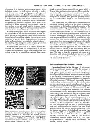 phenomena form the major study subjects of many ﬁelds
including biology, hydrodynamics, chemistry, optics,
materials science, ecology, geology, geomorphology, and
cosmology, to name a few. In materials science, the mor-
phological pattern is referred to as microstructure, which
is characterized by the size, shape, and spatial arrange-
ment of phases, grains, orientation variants, ferroelastic/
ferroelectric/ferromagnetic domains, and/or other struc-
tural defects. These structural features usually have an
intermediate mesoscopic length scale in the range of nan-
ometers to microns. Figure 1 shows several examples of
microstructures observed in metals and ceramics.
Microstructure plays a critical role in determining the
physical properties and mechanical behavior of materials.
In fact, the use of materials as a science did not begin until
human beings learned how to tailor the microstructure to
modify the properties. Today the primary task of material
design and manufacture is to optimize microstructures—
by adjusting alloy composition and varying processing
sequences—to obtain the desired properties.
Microstructural evolution is a kinetic process that
involves the appearance and disappearance of various
transient and metastable phases and morphologies. The
optimal properties of materials are almost always asso-
ciated with one of these nonequilibrium states, which is
‘‘frozen’’ at the application temperatures. Theoretical char-
acterization of the transient and metastable states repre-
sents a typical nonequilibrium nonlinear and nonlocal
multiparticle problem. This problem generally resists
any analytical solution except in a few extremely simple
cases.
With the advent of and easy access to high-speed digital
computers, computer modeling is playing an increasingly
important role in the fundamental understanding of the
mechanisms underlying microstructural evolution. For
many cases, it is now possible to simulate and predict cri-
tical microstructural features and their time evolution. In
this unit, methods recently developed for simulating the
formation and dynamic evolution of complex microstruc-
tural patterns will be reviewed. First, we will give a brief
account of the basic features of each method, including the
conventional front-tracking method (also referred to as the
sharp-interface method) and the new techniques without
front-tracking. Detailed description of the simulation tech-
nique and its practical application will focus on the ﬁeld
method since it is the one we are most familiar with and
we feel it is a more ﬂexible method with broader applica-
tions. The need to link the mesoscopic microstructural
simulation with atomistic calculation as well as with
macroscopic process modeling and property calculation
will also be brieﬂy discussed.
Simulation Methods of Microstructural Evolution
Conventional Front-Tracking Methods. A microstruc-
ture is conventionally characterized by the geometry of
interfacial boundaries between different structural compo-
nents (phases, grains, etc.) that are assumed to be homoge-
neous up to their boundaries. The boundaries are treated
as mathematical interfaces of zero thickness. The micro-
structural evolution is then obtained by solving the partial
differential equations (PDEs) in each phase and/or domain
with boundary conditions speciﬁed at the interfaces that
are moving during a microstructural evolution. Such a
moving-boundary or free-boundary problem is very proble-
matic in numerical analysis and becomes extremely difﬁ-
cult to solve for complicated geometries. For example,
the difﬁculties in dealing with topological changes during
the microstructural evolution such as the appearance, coa-
lescence, and disappearance of particles and domains dur-
ing nucleation, growth, and coarsening processes have
limited the application of the method mainly to two dimen-
sions (2D). The extension of the calculation to 3D would
introduce signiﬁcant complications in both the algorithms
and their implementation. In spite of these difﬁculties,
important fundamental understanding has been devel-
oped concerning the kinetics and microstructural evolu-
tion during coarsening, strain-induced coarsening (Leo
and Sekerka, 1989; Leo et al., 1990; Johnson et al., 1990;
Johnson and Voorhees, 1992; Abinandanan and Johnson,
1993a,b; Thompson et al., 1994; Su and Voorhees,
1996a,b) and dendritic growth (Jou et al., 1994, 1997;
Mu¨ller-Krumbhaar, 1996) by using, for example, the
boundary integral method.
Figure 1. Examples of microstructures observed in metals and
ceramics (A) Discontinuous rafting structure of g0
particles in
Ni-Al-Mo (courtesy of M. Fahrmann). (B) Polytwin structure
found in Cu-Au (Syutkina and Jakovleva, 1967). (C) Alternating
band structure in Mg-PSZ (Bateman and Notis, 1992). (D) Poly-
crystalline microstructure in SrTiO3-1 mol% Nb2O5 oxygen sensor
sintered at 1550
C (Gouma et al., 1997).
SIMULATION OF MICROSTRUCTURAL EVOLUTION USING THE FIELD METHOD 113
 