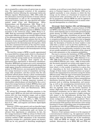 site is occupied by a solute atom of a given type at a given
time. The spatio-temporal evolution of the occupation
probability function following the microscopic lattice-site
diffusion equation (Khachaturyan, 1968, 1983) yields all
the information concerning the kinetics of atomic ordering
and decomposition as well as the corresponding micro-
structural evolution within the same physical and mathe-
matical model (Chen and Khachaturyan, 1991a;
Semenovskaya and Khachaturyan, 1991; Wang et al.,
1993; Koyama et al., 1995; Poduri and Chen, 1997, 1998).
The CH and TDGL equations in CFM can be obtained
from the microscopic diffusion equation in MFM by a limit
transition to the continuum (Chen, 1993b; Wang et al.,
1996). Both the macroscopic CH/TDGL equations and the
microscopic diffusion equation are actually different forms
of the phenomenological dynamic equation of motion, the
Onsager equation, which simply assumes that the rate of
relaxation of any nonequilibrium ﬁeld toward equilibrium
is proportional to the thermodynamic driving force, which
is the ﬁrst variational derivative of the total free energy.
Therefore, both equations are valid within the same linear
approximation with respect to the thermodynamic driving
force.
The total free energy in MFM is usually approximated
by a mean-ﬁeld free energy model, which is a functional of
the occupation probability function. The only input para-
meters in the free energy model are the interatomic inter-
action energies. In principle, these engeries can be
determined from experiments or theoretical calculations.
Therefore, MFM does not require any a priori assumptions
on the structure of equilibrium and metastable phases that
might appear along the evolution path of a nonequilibrium
system. In CFM, however, one must specify the form of the
free energy functional in terms of composition and long-
range order parameters, and thus assume that the only
permitted ordered phases during a phase transformation
are those whose long-range order parameters are included
in the continuum free energy model. Therefore, there is
always a possibility of missing important transient or
intermediate ordered phases not described by the a priori
chosen free energy functional. Indeed, MFM has been used
to predict transient or metastable phases along a phase-
transformation path (Chen and Khachaturyan, 1991b,
1992).
By solving the microscopic diffusion equations in the
Fourier space, MFM can also deal with interatomic inter-
actions with very long interation ranges, such as elastic
interactions (Chen et al., 1991; Semenovskaya and Kha-
chaturyan, 1991; Wang et al., 1991a, b, 1993), Coulomb
interactions (Chen and Khachaturyan, 1993; Semenovs-
kaya et al., 1993), and magnetic and electric dipole-dipole
interactions.
However, CFM is more generic and can describe larger
systems. If all the equilibrium and metastable phases that
may exist along a transformation path are known in
advance from experiments or calculations [in fact, the
free energy functional in CFM can always be ﬁtted to the
mean-ﬁeld free energy model or the more accurate cluster
variation method (CVM) calculations if the interatomic
interaction energies for a particular system are known],
CFM can be very powerful in describing morphological
evolution, as we will see in more detail in the two examples
given in Practical Aspects of the Method. CFM can be
applied essentially to every situation in which the free
energy can be written as a functional of conserved and
nonconserved order parameters that do not have to be
the lro parameters, whereas MFM can only be applied to
describe diffusional transformations such as atomic order-
ing and decomposition on a ﬁxed lattice.
Microscopic Master Equations (MEs) and Inhomogeneous
Path Probability Method (PPM). A common feature of CFM
and MFM is that they are both based on a free energy func-
tional, which depends only on a local order parameter/local
atomic density (in CFM) or point probabilities (in MFM).
Two-point or higher-order correlations are ignored. Both
CFM and MFM describe the changes of order parameters
or occupation probabilities with respect to time as linearly
proportional to the thermodynamic driving force. In prin-
ciple, the description of kinetics by linear models is only
valid when a system is not too far from equilibrium, i.e.,
the driving force for a given diffusional process is small.
Furthermore, the proportionality constants in these mod-
els are usually assumed to be independent of the values of
local order parameters or the occupation probabilities.
One way to overcome the limitations of CFM and MFM
is to use inhomogeneous microscopic ME (Van Baal, 1985;
Martin, 1994; Chen and Simmons, 1994; Dobretsov et al.,
1995, 1996; Geng and Chen, 1994, 1996), or the inhomoge-
neous PPM (R. Kikuchi, pers. comm., 1996). In these meth-
ods, the kinetic equations are written with respect to one-,
two-, or n-particle cluster probability distribution func-
tions (where n is the number of particles in a given clus-
ter), depending on the level of approximation. Rates of
changes of those cluster correlation functions are propor-
tional to the exponential of an activation energy for atomic
diffusion jumps. With the input of interaction parameters,
the activation energy for diffusion, and the initial micro-
structure, the temporal evolution of these nonequilibrium
distribution functions describes the kinetics of diffusion
processes such as ordering, decomposition, and coarsen-
ing, as well as the accompanying microstructural evolu-
tion. In both ME and PPM, the free energy functional
does not explicitly enter into the kinetic equations of
motion. High-order atomic correlations such as pair and
tetrahedral correlations can be taken into account. The
rate of change of an order parameter is highly nonlinear
with respect to the thermodynamic driving force. The
dependence of atomic diffusion or exchange on the local
atomic conﬁguration is automatically considered. There-
fore, it is a substantial improvement over the continuum
and microscopic ﬁeld equations derived from a free energy
functional in terms of describing rates of transformations.
At equilibrium, both ME and PPM produce the same equi-
librium states as one would calculate from the CVM at the
same level of approximation.
However, if one’s primary concern is in the sequence of
a microstructural evolution (e.g., the appearance and dis-
appearance of various transient and metastable structural
states, rather than the absolute rate of the transforma-
tion), CFM and MFM are simpler and more powerful
methods. Alternatively, as in MFM, ME and PPM can
116 COMPUTATION AND THEORETICAL METHODS
 