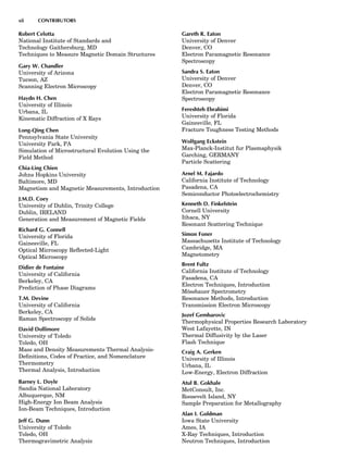 Robert Celotta
National Institute of Standards and
Technology Gaithersburg, MD
Techniques to Measure Magnetic Domain Structures
Gary W. Chandler
University of Arizona
Tucson, AZ
Scanning Electron Microscopy
Haydn H. Chen
University of Illinois
Urbana, IL
Kinematic Diffraction of X Rays
Long-Qing Chen
Pennsylvania State University
University Park, PA
Simulation of Microstructural Evolution Using the
Field Method
Chia-Ling Chien
Johns Hopkins University
Baltimore, MD
Magnetism and Magnetic Measurements, Introduction
J.M.D. Coey
University of Dublin, Trinity College
Dublin, IRELAND
Generation and Measurement of Magnetic Fields
Richard G. Connell
University of Florida
Gainesville, FL
Optical Microscopy Reﬂected-Light
Optical Microscopy
Didier de Fontaine
University of California
Berkeley, CA
Prediction of Phase Diagrams
T.M. Devine
University of California
Berkeley, CA
Raman Spectroscopy of Solids
David Dollimore
University of Toledo
Toledo, OH
Mass and Density Measurements Thermal Analysis-
Deﬁnitions, Codes of Practice, and Nomenclature
Thermometry
Thermal Analysis, Introduction
Barney L. Doyle
Sandia National Laboratory
Albuquerque, NM
High-Energy Ion Beam Analysis
Ion-Beam Techniques, Introduction
Jeff G. Dunn
University of Toledo
Toledo, OH
Thermogravimetric Analysis
Gareth R. Eaton
University of Denver
Denver, CO
Electron Paramagnetic Resonance
Spectroscopy
Sandra S. Eaton
University of Denver
Denver, CO
Electron Paramagnetic Resonance
Spectroscopy
Fereshteh Ebrahimi
University of Florida
Gainesville, FL
Fracture Toughness Testing Methods
Wolfgang Eckstein
Max-Planck-Institut fur Plasmaphysik
Garching, GERMANY
Particle Scattering
Arnel M. Fajardo
California Institute of Technology
Pasadena, CA
Semiconductor Photoelectrochemistry
Kenneth D. Finkelstein
Cornell University
Ithaca, NY
Resonant Scattering Technique
Simon Foner
Massachusetts Institute of Technology
Cambridge, MA
Magnetometry
Brent Fultz
California Institute of Technology
Pasadena, CA
Electron Techniques, Introduction
Mo¨ssbauer Spectrometry
Resonance Methods, Introduction
Transmission Electron Microscopy
Jozef Gembarovic
Thermophysical Properties Research Laboratory
West Lafayette, IN
Thermal Diffusivity by the Laser
Flash Technique
Craig A. Gerken
University of Illinois
Urbana, IL
Low-Energy, Electron Diffraction
Atul B. Gokhale
MetConsult, Inc.
Roosevelt Island, NY
Sample Preparation for Metallography
Alan I. Goldman
Iowa State University
Ames, IA
X-Ray Techniques, Introduction
Neutron Techniques, Introduction
xii CONTRIBUTORS
 