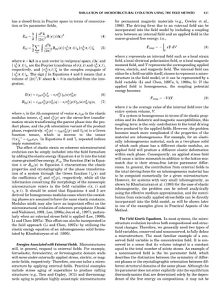 has a closed form in Fourier space in terms of concentra-
tion or lro parameter ﬁelds,
Eel ¼
1
2
6
ð
d3
k
ð2pÞ3
B ðeÞ j~cðkÞj2
ð4Þ
Eel ¼
1
2
X
pq
6
ð
d3
k
ð2pÞ3
BpqðeÞfZ2
pðr; tÞgkfZ2
qðr; tÞgÃ
k ð5Þ
where e ¼ k/k is a unit vector in reciprocal space, ~cðkÞ and
fZ2
pðr; tÞgk are the Fourier transforms of c(r, t) and Z2
pðr; tÞ,
respectively, and fZ2
qðr; tÞgÃ
k is the complex conjugate of
fZ2
qðr; tÞgk. The sign 6
Ð
in Equations 4 and 5 means that a
volume of ð2pÞ3
=V about k ¼ 0 is excluded from the inte-
gration.
BðeÞ ¼ cijkle0
ije0
kl À eis0
ijjkðeÞs0
klel ð6Þ
BpqðeÞ ¼ cijkle0
ijðpÞe0
klðqÞ À eis0
ijðpÞjkðeÞs0
klðqÞel ð7Þ
where ei is the ith component of vector e, cijkl is the elastic
modulus tensor, e0
ij and e0
ijðpÞ are the stress-free transfor-
mation strain transforming the parent phase into the pro-
duct phase, and the pth orientation variant of the product
phase, respectively, s0
ijðpÞ ¼ cijkle0
klðpÞ and ijðeÞ is a Green
function tensor, which is inverse to the tensor
ðeÞÀ1
ij ¼ cijklekel. In Equations 6 and 7, repeated indices
imply summation.
The effect of elastic strain on coherent microstructural
evolution can be simply included into the ﬁeld formalism
by adding the elastic energy (Equation 4 or 5) into the total
coarse-grained free energy, Fcg. The function B(e) in Equa-
tion 4 or BpqðeÞ in Equation 5 characterizes the elastic
properties and crystallography of the phase transforma-
tion of a system through the Green function ijðeÞ and
the coefﬁcients s0
ij and s0
ijðpÞ, respectively, while all the
information concerning the morphology of the mesoscopic
microstructure enters in the ﬁeld variables c(r, t) and
Zpðr; tÞ. It should be noted that Equations 4 and 5 are
derived for homogeneous modulus cases where the coexist-
ing phases are assumed to have the same elastic constants.
Modulus misﬁt may also have an important effect on the
microstructural evolution of coherent precipitates (Onuki
and Nishimori, 1991; Lee, 1996a; Jou et al., 1997), particu-
larly when an external stress ﬁeld is applied (Lee, 1996b;
Li and Chen 1997a). This effect can also be incorporated in
the ﬁeld approach (Li and Chen, 1997a) by utilizing the
elastic energy equation of an inhomogeneous solid formu-
lated by Khachaturyan et al. (1995).
Energies Associated with External Fields. Microstructures
will, in general, respond to external ﬁelds. For example,
ferroelastic, ferroelectric, or ferromagnetic domain walls
will move under externally applied stress, electric, or mag-
netic ﬁelds, respectively. Therefore, one can tailor a micro-
structure by applying external ﬁelds. Practical examples
include stress aging of superalloys to produce rafting
structures (e.g., Tien and Copley, 1971) and thermomag-
netic aging to produce highly anisotropic microstructures
for permanent magnetic materials (e.g., Cowley et al.,
1986). The driving force due to an external ﬁeld can be
incorporated into the ﬁeld model by including a coupling
term between an internal ﬁeld and an applied ﬁeld in the
coarse-grained free energy: i.e.,
Fcoup ¼ À
ð
V
xY dV ð8Þ
where x represents an internal ﬁeld such as a local strain
ﬁeld, a local electrical polarization ﬁeld, or a local magnetic
moment ﬁeld, and Y represents the corresponding applied
stress, electric, and magnetic ﬁeld. The internal ﬁeld can
either be a ﬁeld variable itself, chosen to represent a micro-
structure in the ﬁeld model, or it can be represented by a
ﬁeld variable (Li and Chen, 1997a, b, 1998a, b). If the
applied ﬁeld is homogeneous, the coupling potential
energy becomes
Fcoup ¼ ÀV xY ð9Þ
where x is the average value of the internal ﬁeld over the
entire system volume, V.
If a system is homogeneous in terms of its elastic prop-
erties and its dielectric and magnetic susceptibilities, this
coupling term is the only contribution to the total driving
force produced by the applied ﬁelds. However, the problem
becomes much more complicated if the properties of the
material are inhomogeneous. For example, for an elasti-
cally inhomogeneous material, such as a two-phase solid
of which each phase has a different elastic modulus, an
applied ﬁeld will produce a different elastic deformation
within each phase. Consequently, an applied stress ﬁeld
will cause a lattice mismatch in addition to the lattice mis-
match due to their stress-free lattice parameter differ-
ences. In general, the contribution from external ﬁelds to
the total driving force for an inhomogeneous material has
to be computed numerically for a given microstructure.
However, for systems with very small inhomogeneity, as
shown by Khachaturyan et al. (1995) for the case of elastic
inhomogeneity, the problem can be solved analytically
using the effective medium approximation, and the contri-
bution from externally applied stress ﬁelds can be directly
incorporated into the ﬁeld model, as will be shown later
in one of the examples given in Practical Aspects of the
Method.
The Field Kinetic Equations. In most systems, the micro-
structure evolution involves both compositional and struc-
tural changes. Therefore, we generally need two types of
ﬁeld variables, conserved and nonconserved, to fully deﬁne
a microstructure. The most familiar example of a con-
served ﬁeld variable is the concentration ﬁeld. It is con-
served in a sense that its volume integral is a constant
equal to the total number of solute atoms. An example of
a nonconserved ﬁeld is the lro parameter ﬁeld, which
describes the distinction between the symmetry of differ-
ent phases or the crystallographic orientation between dif-
ferent structural domains of the same phase. Although the
lro parameter does not enter explicitly into the equilibrium
thermodynamics that are determined solely by the depen-
dence of the free energy on compositions, it may not be
SIMULATION OF MICROSTRUCTURAL EVOLUTION USING THE FIELD METHOD 121
 