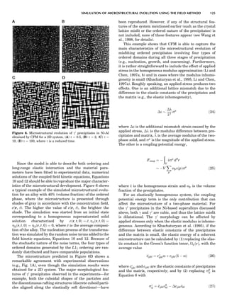 Since the model is able to describe both ordering and
long-range elastic interaction and the material para-
meters have been ﬁtted to experimental data, numerical
solutions of the coupled ﬁeld kinetic equations, Equations
10 and 12 should be able to reproduce the major character-
istics of the microstructural development. Figure 6 shows
a typical example of the simulated microstructural evolu-
tion for an alloy with 40% (volume fraction) of the ordered
phase, where the microstructure is presented through
shades of gray in accordance with the concentration ﬁeld,
c(r, t). The higher the value of c(r, t), the brighter the
shade. The simulation was started from an initial state
corresponding to a homogeneous supersaturated solid
solution characterized by cðr; t; 0Þ ¼ c; Z1ðr; t; 0Þ ¼
Z2ðr; t; 0Þ ¼ Z3ðr; t; 0Þ ¼ 0, where c is the average composi-
tion of the alloy. The nucleation process of the transforma-
tion was simulated by the random noise terms added to the
ﬁeld kinetic equations, Equations 10 and 12. Because of
the stochastic nature of the noise terms, the four types of
ordered domains generated by the L12 ordering are ran-
domly distributed and have comparable populations.
The microstructure predicted in Figure 6D shows a
remarkable agreement with experimental observations
(e.g., Fig. 1A), even though the simulation results were
obtained for a 2D system. The major morphological fea-
tures of g0
precipitates observed in the experiments—for
example, both the cuboidal shapes of the particles and
the discontinuous rafting structures (discrete cuboid parti-
cles aligned along the elastically soft directions)—have
been reproduced. However, if any of the structural fea-
tures of the system mentioned earlier (such as the crystal
lattice misﬁt or the ordered nature of the precipitates) is
not included, none of these features appear (see Wang et
al., 1998, for details).
This example shows that CFM is able to capture the
main characteristics of the microstructural evolution of
misﬁtting ordered precipitates involving four types of
ordered domains during all three stages of precipitation
(e.g., nucleation, growth, and coarsening). Furthermore,
it is rather straightforward to include the effect of applied
stress in the homogeneous modulus approximation (Li and
Chen, 1997a, b) and in cases where the modulus inhomo-
geneity is small (Khachaturyan et al., 1995; Li and Chen,
1997a). Roughly speaking, an applied stress produces two
effects. One is an additional lattice mismatch due to the
difference in the elastic constants of the precipitates and
the matrix (e.g., the elastic inhomogeneity),
Áe $
Ál
l2
sa
ð24Þ
where Áe is the additional mismatch strain caused by the
applied stress, Ál is the modulus difference between pre-
cipitates and matrix, l is the average modulus of the two-
phase solid, and sa
is the magnitude of the applied stress.
The other is a coupling potential energy,
Fcoup ¼ À
ð
V
esa
d3
r
$ ÀV
X
p
opeðpÞsa
ð25Þ
where e is the homogeneous strain and op is the volume
fraction of the precipitates.
For an elastically homogeneous system, the coupling
potential energy term is the only contribution that can
affect the microstructure of a two-phase material. For
the g0
precipitates in the Ni-based superalloys discussed
above, both g and g0
are cubic, and thus the lattice misﬁt
is dilatational. The g0
morphology can be affected by
applied stresses only when the elastic modulus is inhomo-
geneous. According to Khachaturyan et al. (1995), if the
difference between elastic constants of the precipitates
and the matrix is small, the elastic energy of a coherent
microstructure can be calculated by (1) replacing the elas-
tic constant in the Green’s function tenor, ijðeÞ, with the
average value
cijkl ¼ cÃ
ijklo þ cijklð1 À oÞ ð26Þ
where cÃ
ijkl and cijkl are the elastic constants of precipitates
and the matrix, respectively; and by (2) replacing s0
ij in
Equation 6 with
sÃ
ij ¼ cijkle0
kl À Ácijklekl ð27Þ
Figure 6. Microstructural evolution of g0
precipitates in Ni-Al
obtained by CFM for a 2D system. (A) t ¼ 0.5, (B) t ¼ 2, (C) t ¼
10, (D) t ¼ 100, where t is a reduced time.
SIMULATION OF MICROSTRUCTURAL EVOLUTION USING THE FIELD METHOD 125
 