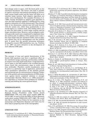 that change scales in space, with the ﬁnest grids on the
interfacial boundaries. The former will make it possible
to capture structures and patterns developing at increas-
ingly coarser length scales and the latter will allow us to
simulate larger systems. Such adaptive algorithms are
under active development. For example, Provatas et al.
(1998) recently developed an adaptive grid algorithm to
solve the ﬁeld equations applied to solidiﬁcation by using
adaptive reﬁnement of a ﬁnite element grid. They showed
that, in two dimensions, solution time will scale linearly
with the system size, rather than quadratically as one
would expect in a uniform mesh. This ﬁnding allows one
to solve the ﬁeld model in much larger systems and for
longer simulation times. However, such an adaptive meth-
od is generally much more complicated to implement than
the uniform grid. In addition, if the spatial scale is only a
few times larger than the interfacial width, such an adap-
tive scheme may not be advantageous over the uniform
grid. It seems that the parallel processing techniques
developed in massive MD simulations (see, e.g., Vashista
et al., 1997) are more attractive in the development of
more efﬁcient CFM codes.
PROBLEMS
The accuracy of time and spatial discretization of the
kinetic ﬁeld equations may have a signiﬁcant effect on
the interfacial energy anisotropy and boundary mobility.
A common error that could result from a rough discretiza-
tion of space in the ﬁeld method is the so-called dynamic
frozen result (the microstructure stops to evolve with
time artiﬁcially). Therefore, careful consideration must
be given to a particular type of application, particularly
when quantitative information on the absolute growth
and coarsening rate of a microstructure is desired. Valida-
tion of the growth and coarsening kinetics of CFM simula-
tions against known analytical solutions is strongly
recommended. Recently, Bo¨sch et al. (1995) proposed a
new algorithm to overcome these problems by randomly
rotating and shifting the coarse-grained lattice.
ACKNOWLEDGMENTS
The authors gratefully acknowledge support from the
National Science Foundation under Career Award
DMR9703044 (YW) and under grant number DMR 96-
33719 (LQC) as well as from the Ofﬁce of Naval Research
under grant number N00014-95-1-0577 (LQC). We would
also like to thank Bruce Patton for his comments on the
manuscript and Depanwita Banerjee and Yuhui Liu for
their help in preparing some of the micrographes.
LITERATURE CITED
Abinandanan, T. A. and Johnson, W. C. 1993a. Coarsening of elas-
tically interacting coherent particles—I. Theoretical formula-
tions. Acta Metall. Mater. 41:17–25.
Abinandanan, T. A. and Johnson, W. C. 1993b. II. Simulations of
preferential coarsening and particle migrations. Acta Metall.
Mater. 41:27–39.
Abraham, F. F. 1996. A parallel molecular dynamics investigation
of fracture. In Computer Simulation in Materials Science—
Nano/Meso/Macroscopic Space and Time Scales (H. O. Kirsch-
ner, K. P. Kubin, and V. Pontikis, eds.) pp. 211–226, NATO ASI
Series, Kluwer Academic Publishers, Dordrecht, The Nether-
lands.
Alexander, K. B. 1995. Grain growth and microstructural evolu-
tion in two-phase systems: alumina/zirconia composites, short
course on ‘‘Sintering of Ceramics’’ at the American Ceramic
Society Annual Meeting, Cincinnati, Ohio.
Alexander, K. B., Becher, P. F., Waters, S. B., and Bleier, A. 1994.
Grain growth kinetics in alumina-zirconia (CeZTA) compo-
sites. J. Am. Ceram. Soc. 77:939–946.
Allen, M. P. and Tildesley, D. J. 1987. Computer Simulation of
Liquids. Oxford University Press, New York.
Allen, S. M. and Cahn, J. W. 1979. A microscopic theory for anti-
phase boundary motion and its application to antiphase
domain coarsening. Acta Metall. 27:1085–1095.
Anderson, M. P., Srolovitz, D. J., Grest, G. S., and Sahni, P. S.
1984. Computer simulation of grain growth—I. Kinetics. Acta
Metall. 32:783–791.
Ardell, A. J. 1968. An application of the theory of particle coarsen-
ing: the g0
precipitates in Ni-Al alloys. Acta Metall. 16:511–516.
Bateman, C. A. and Notis, M. R. 1992. Coherency effect during
precipitate coarsening in partially stabilized zirconia. Acta
Metall. Mater. 40:2413.
Bayliss, A., Kuske, R., and Matkowsky, B. J. 1990. A two dimen-
sional adaptive pseudo-spectral method. J. Comput. Phys.
91:174–196.
Binder, K. (ed). 1992. Monte Carlo Simulation in Condensed Mat-
ter Physics. Springer-Verlag, Berlin.
Bortz, A. B., Kalos, M. H., Lebowitz, J. L., and Zendejas, M. A.
1974. Time evolution of a quenched binary alloy: Computer
simulation of a two-dimensional model system. Phys. Rev. B
10:535–541.
Bo¨sch. A., Mu¨ller-Krumbhaar, H., and Schochet, O. 1995. Phase-
ﬁeld models for moving boundary problems: controlling metast-
ability and anisotrophy. Z. Phys. B 97:367–377.
Braun, R. J., Cahn, J. W., Hagedorn, J., McFadden, G. B., and
Wheeler, A. A. 1996. Anisotropic interfaces and ordering in
fcc alloys: A multiple-order-parameter continuum theory.
In Mathematics of Microstructure Evolution (L. Q. Chen,
B. Fultz, J. W. Cahn, J. R. Manning, J. E. Morral, and
J. A. Simmons, eds.) pp. 225–244. The Minerals, Metals 
Materials Society, Warrendale, Pa.
Broughton, J. Q. and Rudd, R. E. 1998. Seamless integration of
molecular dynamics and ﬁnite elements. Bull. Am. Phys. Soc.
43:532.
Caginalp, G. 1986. An analysis of a phase ﬁeld model of a free
boundary. Arch. Ration. Mech. Anal. 92:205–245.
Cahn, J. W. 1961. On spinodal decomposition. Acta Metall. 9:795.
Cahn, J. W. 1962. On spinodal decomposition in cubic crystals.
Acta Metall. 10:179.
Cahn, J. W. and Hilliard, J. E. 1958. Free energy of a nonuniform
system. I. Interfacial free energy. J. Chem. Phys. 28:258–267.
Cannon, C. D. 1995. Computer Simulation of Sintering Kinetics.
Bachelor Thesis, The Pennsylvania State University.
Canuto, C., Hussaini, M. Y., Quarteroni, A., and Zang, T. A. 1987.
Spectral Methods In Fluid Dynamics. Springer-Verlag,
New York.
130 COMPUTATION AND THEORETICAL METHODS
 