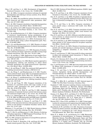 Chen, I.-W. and Xue, L. A. 1990. Development of Superplastic
Structural Ceramics. J. Am. Ceram. Soc. 73:2585–2609.
Chen, L. Q. 1993a. A computer simulation technique for spinodal
decomposition and ordering in ternary systems, Scrip. Metall.
Mater. 29:683–688.
Chen, L. Q. 1993b. Non-equilibrium pattern formation involving
both conserved and nonconserved order parameters. Mod.
Phys. Lett. B 7:1857–1881.
Chen, L. Q. 1994. Computer simulation of spinodal decomposition
in ternary systems. Acta Metall. Mater. 42:3503–3513.
Chen, L. Q. and Fan, D. N. 1996. Computer Simulation of Coupled
Grain-Growth in Two-Phase Systems, J. Am. Ceram. Soc.
79:1163–1168.
Chen, L. Q. and Khachaturyan, A. G. 1991a. Computer simulation
of structural transformations during precipitation of an
ordered intermetallic phase. Acta Metall. Mater. 39:2533–2551.
Chen, L. Q. and Khachaturyan, A. G. 1991b. On formation of vir-
tual ordered phase along a phase decomposition path. Phys.
Rev. B 44:4681–4684.
Chen, L. Q. and Khachaturyan, A. G. 1992. Kinetics of virtual
phase formation during precipitation of ordered intermetallics.
Phys. Rev. B 46:5899–5905.
Chen, L. Q. and Khachaturyan, A. G. 1993. Dynamics of simulta-
neous ordering and phase separation and effect of long-range
coulomb interactions. Phys. Rev. Lett. 70:1477–1480.
Chen, L. Q. and Shen, J. 1998. Applications of semi-implicit Four-
ier-spectral method to phase ﬁeld equations. Comp. Phys. Com-
mun. 108:147–158.
Chen, L. Q. and Simmons, J. A. 1994. Master equation approach to
inhomogeneous ordering and clustering in alloys—direct
exchange mechanism and single-siccccccccccccte approxima-
tion. Acta Metall. Mater. 42:2943–2954.
Chen, L. Q. and Wang, Y. 1996. The continuum ﬁeld approach to
modeling microstructural evolution. JOM 48:13–18.
Chen, L. Q., Wang, Y., and Khachaturyan, A. G. 1991. Transfor-
mation-induced elastic strain effect on precipitation kinetics of
ordered intermetallics. Philos. Mag. Lett., 64:241–251.
Chen, L. Q., Wang, Y., and Khachaturyan, A. G. 1992. Kinetics of
tweed and twin formation in an ordering transition. Philos.
Mag. Lett., 65:15–23.
Chen, L. Q. and Yang, W. 1994. Computer simulation of the
dynamics of a quenched system with large number of non-
conserved order parameters—the grain growth kinetics.
Phys. Rev. B 50:15752–15756.
Cleri, F., Phillpot, S. R., Wolf, D., and Yip, S. 1998. Atomistic
simulations of materials fracture and the link between atomic
and continuum length scales. J. Am. Ceram. Soc. 81:501–516.
Cowley, S. A., Hetherington, M. G., Jakubovics, J. P., and Smith,
G. D. W. 1986. An FIM-atom probe and TEM study of ALNICO
permanent magnetic material. J. Phys. 47: C7-211–216.
Dobretsov, V. Y., Martin, G., Soisson, F., and Vaks, V. G. 1995.
Effects of the interaction between order parameter and concen-
tration on the kinetics of antiphase boundary motion. Euro-
phys. Lett. 31:417–422.
Dobretsov, V. Yu and Vaks, V. G. 1996. Kinetic features of phase
separation under alloy ordering, Phys. Rev. B 54:3227.
Eguchi, T., Oki, K. and Matsumura, S. 1984. Kinetics of ordering
with phase separation. In MRS Symposia Proceedings, Vol. 21,
pp. 589–594. North Holland, New York.
Elder, K. 1993. Langevin simulations of nonequilibrium phenom-
ena. Comp. Phys. 7: 27–33.
Elder, K. R., Drolet, F., Kosterlitz, J. M., and Grant, M. 1994. Sto-
chastic eutectic growth. Phys. Rev. Lett. 72 677–680.
Eyre, D. 1993. Systems of Cahn-Hilliard equations. SIAM J. Appl.
Math. 53:1686–1712.
Fan, D. N. and Chen, L. Q. 1995a. Computer simulation of twin
formation in Y2O3-ZrO2. J. Am. Ceram. Soc. 78:1680–1686.
Fan, D. N. and Chen, L. Q. 1995b. Possibility of spinodal decom-
position in yttria-partially stabilized zirconia (ZrO2-Y2O3) sys-
tem—A theoretical investigation. J. Am. Ceram. Soc. 78: 769–
773.
Fan, D. N. and Chen, L. Q. 1997a. Computer simulation of
grain growth using a continuum ﬁeld model. Acta Mater.
45:611–622.
Fan, D. N. and Chen, L. Q. 1997b. Computer simulation of grain
growth using a diffuse-interface model: Local kinetics and
topology. Acta Mater. 45:1115–1126.
Fan, D. N. and Chen, L. Q. 1997c. Diffusion-controlled microstruc-
tural evolution in volume-conserved two-phase polycrystals.
Acta Mater. 45:3297–3310.
Fan, D. N. and Chen, L. Q. 1997d. Topological evolution of coupled
grain growth in 2-D volume-conserved two-phase materials.
Acta Mater. 45:4145–4154.
Fan, D. N. and Chen, L. Q. 1997e. Kinetics of simultaneous grain
growth and ostwald ripening in alumina-zirconia two-phase
composites—a computer simulation. J. Am. Ceram. Soc.
89:1773–1780.
Fratzl, P. and Penrose, O. 1995. Ising model for phase separation
in alloys with anisotropic elastic interaction—I. Theory. Acta
Metall. Mater. 43:2921–2930.
French, J. D., Harwmer, M. P., Chan, H. M., and Miller G. A. 1990.
Coarsening-resistant dual-phase interpenetrating microstruc-
tures. J. Am. Ceram. Soc. 73:2508.
Gao, J. and Thompson, R. G. 1996. Real time-temperature models
for Monte Carlo simulations of normal grain growth. Acta
Mater. 44:4565–4570.
Geng, C. W. and Chen, L. Q. 1994. Computer simulation of
vacancy segregation during spinodal decomposition and
Ostwald ripening. Scr. Metall. Mater. 31:1507–1512.
Geng, C. W. and Chen, L. Q. 1996. Kinetics of spinodal decomposi-
tion and pattern formation near a surface. Surf. Sci. 355:229–
240.
Gouma, P. I., Mills, M. J., and Kohli, A. 1997. Internal report of
CISM. The Ohio State University, Columbus, Ohio.
Gumbsch, P. 1996. Atomistic modeling of failure mechanisms. In
Computer Simulation in Materials Science—Nano/Meso/
Macroscopic Space and Time Scales (H. O. Kirschner, K. P.
Kubin, and V. Pontikis, eds.) pp. 227–244. NATO ASI Series,
Kluwer Academic Publishers, Dordrecht, The Netherlands.
Gunton, J. D., Miguel, M. S., and Sahni, P. S. 1983. The dynamics
of ﬁrst-order phase transitions. In Phase Transitions and
Critical Phenomena, Vol. 8 (C. Domb and J. L. Lebowitz,
eds.) pp. 267–466. Academic Press, New York.
Harmer, M. P., Chan, H. M., and Miller, G. A. 1992. Unique oppor-
tunities for microstructural engineering with duplex and lami-
nar ceramic composites. J. Am. Ceram. Soc. 75:1715–1728.
Hesselbarth, H. W. and Go¨bel, I. R. 1991. Simulation of recrystal-
lization by cellular automata. Acta Metall. Mater. 39:2135–2143.
Hohenberg, P. C. and Halperin, B. I. 1977. Theory of dynamic cri-
tical phenomena. Rev. Mod. Phys. 49:435–479.
Holm, E. A., Rollett, A. D., and Srolovitz, D. J. 1996. Mesoscopic
simulations of recrystallization. In Computer Simulation in
Materials Science, Nano/Meso/Macroscopic Space and Time
Scales, NATO ASI Series E: Applied Sciences, Vol. 308 (H. O.
Kirchner, L. P. Kubin, and V. Pontikis, eds.) pp. 273–389.
Kluwer Academic Publishers, Dordrecht, The Netherlands.
SIMULATION OF MICROSTRUCTURAL EVOLUTION USING THE FIELD METHOD 131
 