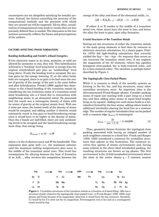 counterparts are not altogether satisfying for metallic sys-
tems. Instead, the factors controlling the accuracy of the
computational methods and the precision with which
they are carried out will be inspected. All too often, consid-
eration of computational costs leads to results that are less
precisely deﬁned than is needed. The discussion in the two
sections necessarily reﬂects the biases and preoccupations
of the authors.
FACTORS AFFECTING PHASE FORMATION
Bonding-Antibonding and Friedel’s d-Band Energetics
If two electronic states in an atom, molecule, or solid are
allowed by symmetry to mix, they will. This hybridization
will lead to a ‘‘bonding’’ level lying lower in energy than the
original unhybridized pair plus an ‘‘antibonding’’ level
lying above. If only the bonding level is occupied, the sys-
tem gains by the energy lowering. If, on the other hand,
both are occupied, there is no gain to be had since the cen-
ter of gravity of the energy of the pair is the same before
and after hybridization. Friedel (1969) applied this obser-
vation to the d-band bonding of the transition metals by
considering the ten d-electron states of a transition metal
atom broadening into a d band due to interactions with
neighboring atoms in an elemental metal. He presumed
that the result was a rectangular density of states with
its center of gravity at the original atomic level. With one
d state per atom, the lowest tenth of the density of states
would be occupied, and adding another d electron would
necessarily result in less gain in band-broadening energy
since it would have to lie higher in the density of states.
Once the d bands are half-ﬁlled, there are only antibond-
ing levels to be occupied and the band-broadening energy
must drop, that energy being
Ed band / nð10 À nÞW ð1Þ
where n is the d-electron count and W the bandwidth. This
expression does quite well—i.e., the maximum cohesion
(and the maximum melting temperatures) does occur in
the middle of the transition metal rows. This trend has
consequences for alloying because the heat of formation
of an AxB1Àx alloy involves the competition between the
energy of the alloy and those of the elemental solids, i.e.,
ÁH ¼ E½AxB1ÀxŠ À xE½AŠ À ð1 À xÞE½BŠ ð2Þ
If either A or B resides in the middle of a transition
metal row, those atoms have the most to lose, and hence
the alloy the least to gain, upon alloy formation.
Crystal Structures of the Transition Metals
Sorting out the structures of either the transition metals
or the main group elements is best done by recourse to
electronic structure calculations. In a classic paper, Petti-
for (1970) did tight-binding calculations that correctly
yielded the hcp! bcc!hcp!fcc sequence that occurs as
one traverses the transition metal rows, if one neglects
the magnetism of the 3d elements (where hcp signiﬁes
hexagonal close-packed, bcc is body-centered cubic, and
fcc is face-centered cubic). The situation is perhaps better
described by Figure 1.
The Topologically Close-Packed Phases
While it is common to think of the metallic systems as
forming in the fcc, bcc, and hcp structures, many other
crystalline structures occur. An important class is the
abovementioned Frank-Kasper phases. Consider packing
atoms of equal size starting with a pair lying on a bond
line and then adding other atoms at equal bond lengths
lying on its equator. Adding two such atoms leads to a tet-
rahedron formed by the four atoms; adding others leads to
additional tetrahedra sharing the bond line as a common
edge. The number of regular tetrahedra that can be packed
with a common edge (qtetra) is nonintegral.
qtetra ¼
2p
cosÀ1ð1=3Þ
¼ 5:104299 . . . ð3Þ
Thus, geometric factors frustrate the topological close
packing associated with having an integral number of
such neighbors common to a bond line. Frank and Kasper
(1958, 1959) introduced a construct for crystalline struc-
tures that adjusts to this frustration. The construct in-
volves four species of atomic environments and, having
some relation to the above ideal tetrahedral packing, the
resulting structures are known as tcp phases. The ﬁrst
environment is the 12-fold icosahedral environment where
the atom at the center shares q ¼ 5 common nearest
Figure 1. Crystalline structures of the transition metals as a function of d-band ﬁlling. aMn has a
structure closely related to the topologically close-packed (tcp)– or Frank-Kasper (1958, 1959)–type
phases and forms because of its magnetism; otherwise it would have the hcp structure. Similarly,
Co would be fcc if it were not for its magnetism. Ferromagnetic iron is bcc and as a nonmagnetic
metal would be hcp.
BONDING IN METALS 135
 