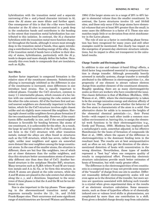 hybridization with the transition metal and a separate
narrowing of the s- and p-band character intrinsic to Al,
since the Al atoms are more dilute and further apart.
One consequence of this is that the s-like wave function
character at the Al sites is concentrated in a peak deep
in the conduction bands and contributes to the bonding
to the extent that transition metal hybridization has con-
tributed to this isolation. In contrast, the Al p character
hybridizes with the transition metal wave function charac-
ter throughout the bands, although it occurs most strongly
deep in the transition metal d bands, thus again introdu-
cing a contribution to the bonding energy of the alloy. Also,
if the transition metal d bands have a hollow in their den-
sity of states, hybridization, particularly with the Al p,
tends to deepen and more sharply deﬁne the hollow. Occa-
sionally this even leads to compounds that are insulators,
such as Al2Ru.
Size Effects
Another factor important to compound formation is the
relative sizes of the constituent elements. Substitutional
alloying is increasingly inhibited as the difference in size
of the constituents is increased, since differences in size
introduce local strains. Size is equally important to
ordered phases. Consider the CsCl structure, common to
many 1:1 intermetallic phases, which consists of a bcc lat-
tice with one constituent occupying the cube centers and
the other the cube corners. All of the fourteen ﬁrst and sec-
ond nearest neighbors are chemically important in the bcc
lattice, which for the CsCl structure involves eight closest
unlike and six slightly more removed like neighbors. Hav-
ing eight closest unlike neighbors favors phase formation if
the two constituents bond favorably. However, if the consti-
tuents differ markedly in size, and if the second-neighbor
distance is favorable for bonding between like atoms of
one constituent, it is unfavorable for the other. As a result,
the large 4d and 5d members of the Sc and Ti columns do
not form in the CsCl structure with other transition
metals; instead the alloys are often found in structures
such as the CrB structure, which has seven, rather than
eight, unlike near neighbors and again six somewhat
more distant like near neighbors among the large constitu-
ent atoms. In the case of the smaller atoms, the situation is
different; there are but four like neighbors, two of which
are at closer distances than the unlike neighbors, and
thus this structure better accommodates atoms of measur-
ably different size than does that of CsCl. Another bcc-
based structure is the antiphase Heusler BiF3 structure.
Many ternaries such as N2MA (where N and M are transi-
tion metals and A is Al, Ga, or In) form this structure, in
which N atoms are placed at the cube corners, while the
A and M atoms are placed in the cube centers but alternate
along the x, y, and z directions. Important to the occur-
rence of these phases is that the A and the M not be too dif-
ferent in size.
Size is also important in the tcp phases. Those appear-
ing in the abovementioned transition metal alloy
sequences normally involve the 12-, 14-, and 15-fold
Frank-Kasper sites. Their occurrence and some signiﬁcant
range of stoichiometries are favored (Watson and Bennett,
1984) if the larger atoms are in a range of 20% to 40% lar-
ger in elemental volume than the smaller constituent. In
contrast, the Laves structures involve 12- and 16-fold
sites, and these only occur if the large atoms have elemen-
tal volumes that are at least 30% greater than the small; in
some cases the difference is a factor of 3. These size mis-
matches imply little or no deviation from strict stoichiome-
try in the Laves phases.
The role of size as a factor in controlling phase forma-
tion has been recognized for many years and still other
examples could be mentioned. Size clearly has impact on
the energetics of present-day electronic structure calcula-
tions, but its impact is often not transparent in the calcu-
lated results.
Charge Transfer and Electronegativities
In addition to size and valence (d-band ﬁlling) effects, a
third factor long considered essential to compound forma-
tion is charge transfer. Although presumably heavily
screened in metallic systems, charge transfer is normally
attributed to the difference in electronegativities (i.e., the
propensity of one element to attract valence electron
charge from another element) of the constituent elements.
Roughly speaking, there are as many electronegativity
scales as there are workers who have considered the issue.
One classic deﬁnition is that of Mulliken (Mulliken, 1935;
Watson et al., 1983), where the electronegativity is taken
to be the average ionization energy and electron afﬁnity of
the free ion. The question arises whether the behavior of
the free atom is characteristic of the atom in a solid. One
alternative choice for solids is to measure the heights of
the elemental chemical potentials—i.e., their Fermi
levels—with respect to each other inside a common crys-
talline environment or, barring this, to assign the elemen-
tal work functions to be their electronegativities (e.g.,
Gordy and Thomas, 1956). Miedema has employed such
a metallurgist’s scale, somewhat adjusted, in his effective
Hamiltonian for the heats of formation of compounds (de
Boer et al., 1988), where the square of the difference in
electronegativities is the dominant binding term in the
resultant heat. The results are at best semiquantitative
and, as often as not, they get the direction of the above-
mentioned distortion of heats with concentration in the
wrong direction. Nevertheless, these types of models
represent a ‘‘best buy’’ when one compares quality of
results to computational effort. Present-day electronic
structure calculations provide much better estimates of
heats of formation, but with vastly greater effort.
The difference in the electronegativities of two constitu-
ents in a compound may or may not provide some measure
of the ‘‘transfer’’ of charge from one site to another. Differ-
ent reasonably deﬁned electronegativity scales will not
even agree as to the direction of the transfer, but more ser-
ious are questions associated with deﬁning such transfer
in a crystal when given experimental data or the results
of an electronic structure calculation. Some measure-
ments, such as those of hyperﬁne effects or of chemically
induced core or valence level shifts in photoemission, are
complicated by more than one contribution to a shift.
Even given a detailed charge density map from calculation
BONDING IN METALS 137
 
