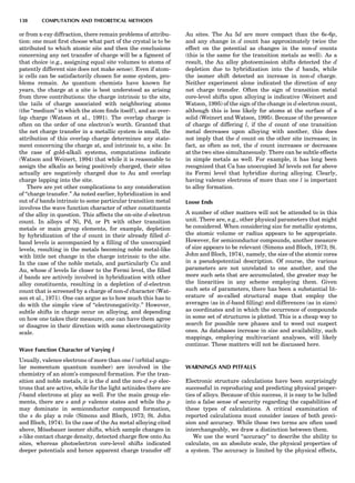 or from x-ray diffraction, there remain problems of attribu-
tion: one must ﬁrst choose what part of the crystal is to be
attributed to which atomic site and then the conclusions
concerning any net transfer of charge will be a ﬁgment of
that choice (e.g., assigning equal site volumes to atoms of
patently different size does not make sense). Even if atom-
ic cells can be satisfactorily chosen for some system, pro-
blems remain. As quantum chemists have known for
years, the charge at a site is best understood as arising
from three contributions: the charge intrinsic to the site,
the tails of charge associated with neighboring atoms
(the ‘‘medium’’ in which the atom ﬁnds itself), and an over-
lap charge (Watson et al., 1991). The overlap charge is
often on the order of one electron’s worth. Granted that
the net charge transfer in a metallic system is small, the
attribution of this overlap charge determines any state-
ment concerning the charge at, and intrinsic to, a site. In
the case of gold-alkali systems, computations indicate
(Watson and Weinert, 1994) that while it is reasonable to
assign the alkalis as being positively charged, their sites
actually are negatively charged due to Au and overlap
charge lapping into the site.
There are yet other complications to any consideration
of ‘‘charge transfer.’’ As noted earlier, hybridization in and
out of d bands intrinsic to some particular transition metal
involves the wave function character of other constituents
of the alloy in question. This affects the on-site d-electron
count. In alloys of Ni, Pd, or Pt with other transition
metals or main group elements, for example, depletion
by hybridization of the d count in their already ﬁlled d-
band levels is accompanied by a ﬁlling of the unoccupied
levels, resulting in the metals becoming noble metal-like
with little net change in the charge intrinsic to the site.
In the case of the noble metals, and particularly Cu and
Au, whose d levels lie closer to the Fermi level, the ﬁlled
d bands are actively involved in hybridization with other
alloy constituents, resulting in a depletion of d-electron
count that is screened by a charge of non-d character (Wat-
son et al., 1971). One can argue as to how much this has to
do with the simple view of ‘‘electronegativity.’’ However,
subtle shifts in charge occur on alloying, and depending
on how one takes their measure, one can have them agree
or disagree in their direction with some electronegativity
scale.
Wave Function Character of Varying l
Usually, valence electrons of more than one l (orbital angu-
lar momentum quantum number) are involved in the
chemistry of an atom’s compound formation. For the tran-
sition and noble metals, it is the d and the non-d s-p elec-
trons that are active, while for the light actinides there are
f-band electrons at play as well. For the main group ele-
ments, there are s and p valence states and while the p
may dominate in semiconductor compound formation,
the s do play a role (Simons and Bloch, 1973; St. John
and Bloch, 1974). In the case of the Au metal alloying cited
above, Mo¨ssbauer isomer shifts, which sample changes in
s-like contact charge density, detected charge ﬂow onto Au
sites, whereas photoelectron core-level shifts indicated
deeper potentials and hence apparent charge transfer off
Au sites. The Au 5d are more compact than the 6s-6p,
and any change in d count has approximately twice the
effect on the potential as changes in the non-d counts
(this is the same for the transition metals as well). As a
result, the Au alloy photoemission shifts detected the d
depletion due to hybridization into the d bands, while
the isomer shift detected an increase in non-d charge.
Neither experiment alone indicated the direction of any
net charge transfer. Often the sign of transition metal
core-level shifts upon alloying is indicative (Weinert and
Watson, 1995) of the sign of the change in d-electron count,
although this is less likely for atoms at the surface of a
solid (Weinert and Watson, 1995). Because of the presence
of charge of differing l, if the d count of one transition
metal decreases upon alloying with another, this does
not imply that the d count on the other site increases; in
fact, as often as not, the d count increases or decreases
at the two sites simultaneously. There can be subtle effects
in simple metals as well. For example, it has long been
recognized that Ca has unoccupied 3d levels not far above
its Fermi level that hybridize during alloying. Clearly,
having valence electrons of more than one l is important
to alloy formation.
Loose Ends
A number of other matters will not be attended to in this
unit. There are, e.g., other physical parameters that might
be considered. When considering size for metallic systems,
the atomic volume or radius appears to be appropriate.
However, for semiconductor compounds, another measure
of size appears to be relevant (Simons and Bloch, 1973; St.
John and Bloch, 1974), namely, the size of the atomic cores
in a pseudopotential description. Of course, the various
parameters are not unrelated to one another, and the
more such sets that are accumulated, the greater may be
the linearities in any scheme employing them. Given
such sets of parameters, there has been a substantial lit-
erature of so-called structural maps that employ the
averages (as in d-band ﬁlling) and differences (as in sizes)
as coordinates and in which the occurrence of compounds
in some set of structures is plotted. This is a cheap way to
search for possible new phases and to weed out suspect
ones. As databases increase in size and availability, such
mappings, employing multivariant analyses, will likely
continue. These matters will not be discussed here.
WARNINGS AND PITFALLS
Electronic structure calculations have been surprisingly
successful in reproducing and predicting physical proper-
ties of alloys. Because of this success, it is easy to be lulled
into a false sense of security regarding the capabilities of
these types of calculations. A critical examination of
reported calculations must consider issues of both preci-
sion and accuracy. While these two terms are often used
interchangeably, we draw a distinction between them.
We use the word ‘‘accuracy’’ to describe the ability to
calculate, on an absolute scale, the physical properties of
a system. The accuracy is limited by the physical effects,
138 COMPUTATION AND THEORETICAL METHODS
 