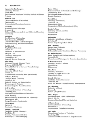 Supaporn Lerdkanchanaporn
University of Toledo
Toledo, OH
Simultaneouse Techniques Including Analysis of Gaseous
Products
Nathan S. Lewis
California Institute of Technology
Pasadena, CA
Semiconductor Photoelectrochemistry
Dusan Lexa
Argonne National Laboratory
Argonne, IL
Differential Thermal Analysis and Differential Scanning
Calorimetry
Jan Linnros
Royal Institute of Technology
Kista-Stockholm, SWEDEN
Carrier Liftime: Free Carrier Absorption,
Photoconductivity, and Photoluminescene
David C. Look
Wright State University
Dayton, OH
Hall Effect in Semiconductors
Jeffery W. Lynn
University of Maryland
College Park, MD
Magentic Neutron Scattering
Kosta Maglic
Institute of Nuclear Sciences ‘‘Vinca’’
Belgrade, YUGOSLAVIA
Thermal Diffusivity by the Laser Flash Technique
Floyd McDaniel
University of North Texas
Denton, TX
Trace Element Accelerator Mass Spectrometry
Michael E. McHenry
Carnegie Mellon University
Pittsburgh, PA
Magnetic Moment and Magnetization
Thermomagnetic Analysis
Theory of Magnetic Phase Transitions
Keith A. Nelson
Massachusetts Institute of Technology
Cambridge, MA
Impulsive Stimulated Thermal Scattering
Dale E. Newbury
National Institute of Standards and Technology
Gaithersburg, MD
Energy-Dispersive Spectrometry
P.A.G. O’Hare
Darien, IL
Combustion Calorimetry
Stephen J. Pennycook
Oak Ridge National Laboratory
Oak Ridge, TN
Scanning Transmission Electron
Microscopy: Z-Contrast Imaging
Daniel T. Pierce
National Institute of Standards and Technology
Gaithersburg, MD
Techniques to Measure Magnetic
Domain Structures
Frank J. Pinski
University of Cincinnati
Cincinnati, OH
Magnetism in Alloys
Computation of Diffuse Intensities in Alloys
Branko N. Popov
University of South Carolina
Columbia, SC
Ellipsometry
Ziqiang Qiu
University of California at Berkeley
Berkeley, CA
Surface Magneto-Optic Kerr Effect
Talat S. Rahman
Kansas State University
Manhattan, Kansas
Molecular-Dynamics Simulation of Surface Phenomena
T.A. Ramanarayanan
Exxon Research and Engineering Corp.
Annandale, NJ
Electrochemical Techniques for Corrosion Quantiﬁcation
M. Ramasubramanian
University of South Carolina
Columbia, SC
Ellipsometry
S.S.A. Razee
University of Warwick
Coventry, UNITED KINGDOM
Magnetism in Alloys
James L. Robertson
Oak Ridge National Laboratory
Oak Ridge, TN
X-Ray and Neutron Diffuse Scattering Measurements
Ian K. Robinson
University of Illinois
Urbana, IL
Surface X-Ray Diffraction
John A. Rogers
Bell Laboratories, Lucent Technologies
Murray Hill, NJ
Impulsive Stimulated Thermal Scattering
William J. Royea
California Institute of Technology
Pasadena, CA
Semiconductor Photoelectrochemistry
Larry Rubin
Massachusetts Institute of Technology
Cambridge, MA
Generation and Measurement of Magnetic Fields
xiv CONTRIBUTORS
 