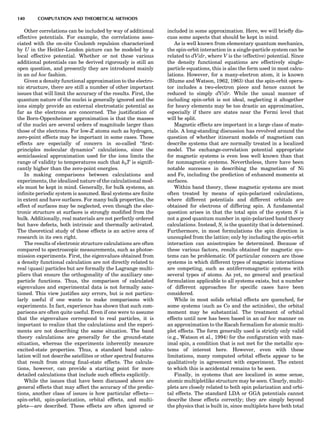 Other correlations can be included by way of additional
effective potentials. For example, the correlations asso-
ciated with the on-site Coulomb repulsion characterized
by U in the Heitler-London picture can be modeled by a
local effective potential. Whether or not these various
additional potentials can be derived rigorously is still an
open question, and presently they are introduced mainly
in an ad hoc fashion.
Given a density functional approximation to the electro-
nic structure, there are still a number of other important
issues that will limit the accuracy of the results. First, the
quantum nature of the nuclei is generally ignored and the
ions simply provide an external electrostatic potential as
far as the electrons are concerned. The justiﬁcation of
the Born-Oppenheimer approximation is that the masses
of the nuclei are several orders of magnitude larger than
those of the electrons. For low-Z atoms such as hydrogen,
zero-point effects may be important in some cases. These
effects are especially of concern in so-called ‘‘ﬁrst-
principles molecular dynamics’’ calculations, since the
semiclassical approximation used for the ions limits the
range of validity to temperatures such that kbT is signiﬁ-
cantly higher than the zero-point energies.
In making comparisons between calculations and
experiments, the idealized nature of the calculational mod-
els must be kept in mind. Generally, for bulk systems, an
inﬁnite periodic system is assumed. Real systems are ﬁnite
in extent and have surfaces. For many bulk properties, the
effect of surfaces may be neglected, even though the elec-
tronic structure at surfaces is strongly modiﬁed from the
bulk. Additionally, real materials are not perfectly ordered
but have defects, both intrinsic and thermally activated.
The theoretical study of these effects is an active area of
research in its own right.
The results of electronic structure calculations are often
compared to spectroscopic measurements, such as photoe-
mission experiments. First, the eigenvalues obtained from
a density functional calculation are not directly related to
real (quasi) particles but are formally the Lagrange multi-
pliers that ensure the orthogonality of the auxiliary one-
particle functions. Thus, the comparison of calculated
eigenvalues and experimental data is not formally sanc-
tioned. This view justiﬁes any errors, but is not particu-
larly useful if one wants to make comparisons with
experiments. In fact, experience has shown that such com-
parisons are often quite useful. Even if one were to assume
that the eigenvalues correspond to real particles, it is
important to realize that the calculations and the experi-
ments are not describing the same situation. The band
theory calculations are generally for the ground-state
situation, whereas the experiments inherently measure
excited-state properties. Thus, a standard band calcu-
lation will not describe satellites or other spectral features
that result from strong ﬁnal-state effects. The calcula-
tions, however, can provide a starting point for more
detailed calculations that include such effects explicitly.
While the issues that have been discussed above are
general effects that may affect the accuracy of the predic-
tions, another class of issues is how particular effects—
spin-orbit, spin-polarization, orbital effects, and multi-
plets—are described. These effects are often ignored or
included in some approximation. Here, we will brieﬂy dis-
cuss some aspects that should be kept in mind.
As is well known from elementary quantum mechanics,
the spin-orbit interaction in a single-particle system can be
related to dV/dr, where V is the (effective) potential. Since
the density functional equations are effectively single-
particle equations, this is also the form used in most calcu-
lations. However, for a many-electron atom, it is known
(Blume and Watson, 1962, 1963) that the spin-orbit opera-
tor includes a two-electron piece and hence cannot be
reduced to simply dV/dr. While the usual manner of
including spin-orbit is not ideal, neglecting it altogether
for heavy elements may be too drastic an approximation,
especially if there are states near the Fermi level that
will be split.
Magnetic effects are important in a large class of mate-
rials. A long-standing discussion has revolved around the
question of whether itinerant models of magnetism can
describe systems that are normally treated in a localized
model. The exchange-correlation potential appropriate
for magnetic systems is even less well known than that
for nonmagnetic systems. Nevertheless, there have been
notable successes in describing the magnetism of Ni
and Fe, including the prediction of enhanced moments at
surfaces.
Within band theory, these magnetic systems are most
often treated by means of spin-polarized calculations,
where different potentials and different orbitals are
obtained for electrons of differing spin. A fundamental
question arises in that the total spin of the system S is
not a good quantum number in spin-polarized band theory
calculations. Instead, Sz is the quantity that is determined.
Furthermore, in most formulations the spin direction is
uncoupled from the lattice; only by including the spin-orbit
interaction can anisotropies be determined. Because of
these various factors, results obtained for magnetic sys-
tems can be problematic. Of particular concern are those
systems in which different types of magnetic interactions
are competing, such as antiferromagnetic systems with
several types of atoms. As yet, no general and practical
formulation applicable to all systems exists, but a number
of different approaches for speciﬁc cases have been
considered.
While in most solids orbital effects are quenched, for
some systems (such as Co and the actinides), the orbital
moment may be substantial. The treatment of orbital
effects until now has been based in an ad hoc manner on
an approximation to the Racah formalism for atomic multi-
plet effects. The form generally used is strictly only valid
(e.g., Watson et al., 1994) for the conﬁguration with max-
imal spin, a condition that is not met for the metallic sys-
tems of interest here. However, even with these
limitations, many computed orbital effects appear to be
qualitatively in agreement with experiment. The extent
to which this is accidental remains to be seen.
Finally, in systems that are localized in some sense,
atomic multipletlike structure may be seen. Clearly, multi-
plets are closely related to both spin polarization and orbi-
tal effects. The standard LDA or GGA potentials cannot
describe these effects correctly; they are simply beyond
the physics that is built in, since multiplets have both total
140 COMPUTATION AND THEORETICAL METHODS
 