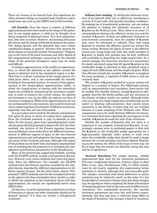 There are lessons to be learned from this experience for
other schemes relying on localized basis functions and/or
small basis sets such as the LMTO and LCAO methods.
Full Potentials. Over the years a number of different
approximations have been made to the shape of the poten-
tial. In one simple picture, a solid can be thought of as
being composed of spherical atoms. To a ﬁrst approxima-
tion, this view is correct. However, the bonding will cause
deviations and the charge will build up between the atoms.
The charge density and the potential thus have rather
complicated shapes in general. Schemes that account for
these shapes are normally termed ‘‘full potential.’’ Depend-
ing on the form of the basis functions and other details of
the computational technique, accounting for the detailed
shape of the potential throughout space may be costly
and difﬁcult.
A common approximation is the mufﬁn-tin approxima-
tion, in which the potential in the spheres around the
atoms is spherical and in the interstitial region it is ﬂat.
This form is a direct realization of the simple picture of a
solid given above, and is not unreasonable for metallic
bonding of close-packed systems. A variant of this approx-
imation is the atomic-sphere approximation (ASA), in
which the complications of dealing with the interstitial
region are avoided by eliminating the interstices comple-
tely; in order to conserve the crystal volume, the spheres
are increased in size. In the ASA, the spheres are thus of
necessity overlapping. While these approximations are not
too unreasonable for some systems, care must be exercised
when comparing heats of formation of different structures,
especially ones that are less well packed.
In a pure plane-wave method, the density and potential
will again be given in terms of a plane-wave expansion.
Even the Coulomb potential is easy to describe in this
basis; for this reason, plane-wave (pseudopotential) meth-
ods are generally full potential to begin with. For the other
methods, the solution of the Poisson equation becomes
more problematic since either there are different represen-
tations in different regions of space or the site-centered
representation is not well adapted to the long-range nonlo-
cal nature of the Coulomb potential. Although this aspect
of the problem can be dealt with, the largest computational
cost of including the full potential is in including the non-
spherical contributions consistently in the Hamiltonian.
Many of the present-day augmented methods, starting
with the FLAPW method, include a full-potential descrip-
tion. However, even within methods that claim full poten-
tials, there are differences. For example, the FLAPW
method solves the Poisson equation correctly for the com-
plete density described by different representations in dif-
ferent regions of space. On the other hand, certain ‘‘full-
potential’’ LMTO methods solve for the nonspherical terms
in the spheres but then extrapolate these results in order
to obtain the potential in the interstitial. Even with this
approximation, the results are signiﬁcantly better than
LMTO-ASA.
At this time, it can be argued that a calculation of a heat
of formation or almost any other observable should not be
deemed ‘‘precise’’ if it does not involve a full-potential
treatment.
Brillouin Zone Sampling. In solving the electronic struc-
ture of an ordered solid, one is effectively considering a
crystal of N unit cells with periodic boundary conditions.
By making use of translational symmetry, one can reduce
the problem to ﬁnding the electronic structure at N
k-points in the Brillouin zone. Thus, there is an exact 1:1
correspondence between the effective crystal size and the
number of k-points. If there are additional rotational (or
time-reversal) symmetries, then the number of k-points
that must be calculated is reduced. Note that using
k-points to increase the effective crystal size always has
linear scaling. Because the ﬁgure of merit is the effective
crystal size, using large unit cells (but small numbers of
k-points) to model real systems may be both inefﬁcient
and unreliable in describing the large-crystal limit. As a
simple example, the electronic structure of a monoatomic
fcc metal calculated using only 60 special k-points in the
irreducible wedge is identical to that calculated using a
supercell with 2048 atoms and the single À k-point. While
this effective crystal size (number of k-points) is marginal
for many purposes, a supercell of 2048 atoms is still not
routinely done.
The number of k-points needed for a given system will
depend on a number of factors. For ﬁlled-band systems
such as semiconductors and insulators, fewer points will
be needed. For metallic systems, enough k-points to ade-
quately describe the Fermi surface and any structure in
the density of states nearby are needed. Although tricks
such as using very large temperature broadenings can be
useful in reaching self-consistency, they cannot mimic
structures in the density of states that are not included
because of a poor sampling of the Brillouin zone. When
comparisons are to be made between different structures,
it is necessary that tests regarding the convergence in the
number of k-points be made for each of the structures.
Besides the number of k-points that are used, it is
important to use properly symmetrized k-points. A sur-
prisingly common error in published papers is that only
the k-points in the irreducible wedge appropriate for a
high-symmetry (typically cubic) system is used, even
when the irreducible wedge that should be used is larger
because the overall symmetry has been reduced. Depend-
ing on the system, the effects of this type of error may not
be so large that the results are blatantly wrong but may
still be of signiﬁcance.
Structural Relaxations. For simple systems, reliable
experimental data exist for the structural parameters.
For more complicated structures, however, there is often
little, if any, data. Furthermore, LDA (or GGA) calcula-
tions do not exactly reproduce the experimental lattice
constants or volumes, although they are reasonably good.
The energies associated with these differences in lattice
constants may be relatively small, on the order of a few
hundredths of an electron volt per atom, but these energies
may be signiﬁcant when comparing the heats of formation
of competing phases, both at the same and at different con-
centrations. For complicated structures, the internal
structural parameters are even less well known experi-
mentally, but they may have a relatively large effect on
the heats of formation (the energies related to variations
BONDING IN METALS 143
 