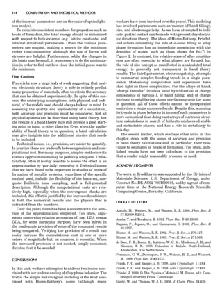 of the internal parameters are on the scale of optical pho-
non modes).
To calculate consistent numbers for properties such as
heats of formation, the total energy should be minimized
with respect to both external (e.g., lattice constants) and
internal structural parameters. Often the various para-
meters are coupled, making a search for the minimum
rather time-consuming, although the use of forces and
stresses are helpful. Furthermore, while the changes in
the heats may be small, it is necessary to do the minimiza-
tion in order to ﬁnd out how close the initial guess was to
the minimum.
Final Cautions
There is by now a large body of work suggesting that mod-
ern electronic structure theory is able to reliably predict
many properties of materials, often to within the accuracy
that can be obtained experimentally. In spite of this suc-
cess, the underlying assumptions, both physical and tech-
nical, of the models used should always be kept in mind. In
assessing the quality and applicability of a calculation,
both accuracy and precision must be considered. Not all
physical systems can be described using band theory, but
the results of a band theory may still provide a good start-
ing point or input to other theories. Even when the applic-
ability of band theory is in question, a band calculation
may give insights into the additional physics that needs
to be included.
Technical issues, i.e., precision, are easier to quantify.
In practice there are trade-offs between precision and com-
putational cost. For many purposes, simpler methods with
various approximations may be perfectly adequate. Unfor-
tunately, often it is only possible to assess the effect of an
approximation by (partially) removing it. Technical issues
that we have found to be important in studies of heats of
formation of metallic systems, regardless of the speciﬁc
method used, include the ﬂexibility of the basis set, ade-
quate Brillouin zone sampling, and a full-potential
description. Although the computational costs are rela-
tively high, especially when the convergence checks are
included, this effort is justiﬁed by the increased conﬁdence
in both the numerical results and the physics that is
extracted from the numbers.
Over the years there has been a concern with the accu-
racy of the approximations employed. Too often, argu-
ments concerning relative accuracies of, say, LDA versus
GGA, for some particular purpose, have been mired in
the inadequate precision of some of the computed results
being compared. Verifying the precision of a result can
easily increase the computational cost by one or more
orders of magnitude but, on occasion, is essential. When
the increased precision is not needed, simple economics
dictates that it be avoided.
CONCLUSIONS
In this unit, we have attempted to address two issues asso-
ciated with our understanding of alloy phase behavior. The
ﬁrst is the simple metallurgical modeling of the kind asso-
ciated with Hume-Rothery’s name (although many
workers have been involved over the years). This modeling
has involved parameters such as valence (d-band ﬁlling),
size, and electronegativity. As we have attempted to indi-
cate, partial contact can be made with present-day electro-
nic structure theory. The ideas of Hume-Rothery, Friedel,
and others concerning the role of d-band ﬁlling in alloy
phase formation has an immediate association with the
densities of states, such as those shown for Pd-Ti in
Figure 2. In contrast, the relative sizes of alloy constitu-
ents are often essential to what phases are formed, but
the role of size (except as manifested in a calculated total
energy) is generally not transparent in band theory
results. The third parameter, electronegativity, attempts
to summarize complex bonding trends in a single para-
meter. Modern-day computation and experiment have
shed light on these complexities. For the alloys at hand,
‘‘charge transfer’’ involves band hybridization of charge
components of various l, of band ﬁlling, and of charge
intrinsic to neighboring atoms overlapping onto the atom
in question. All of these effects cannot be incorporated
easily into a single numbered scale. Despite this, scanning
for trends in phase behavior in terms of such parameters is
more economical than doing vast arrays of electronic struc-
ture calculations in search of hitherto unobserved stable
and metastable phases, and has a role in metallurgy to
this day.
The second matter, which overlaps other units in this
chapter, deals with the issues of accuracy and precision
in band theory calculations and, in particular, their rele-
vance to estimates of heats of formation. Too often, pub-
lished results have not been calculated to the precision
that a reader might reasonably presume or need.
ACKNOWLEDGMENTS
The work at Brookhaven was supported by the Division of
Materials Sciences, U.S. Department of Energy, under
Contract No. DE-AC02-76CH00016, and by a grant of com-
puter time at the National Energy Research Scientiﬁc
Computing Center, Berkeley, California.
LITERATURE CITED
Alatalo, M., Weinert, M., and Watson, R. E. 1998. Phys. Rev. B
57:R2009-R2012.
Asada, T. and Terakura, K. 1992. Phys. Rev. B 46:13599.
Bagano, P., Jepsen, O., and Gunnarson, O. 1989. Phys. Rev. B
40:1997.
Blume, M. and Watson, R. E. 1962. Proc. R. Soc. A 270:127.
Blume, M. and Watson, R. E. 1963. Proc. R. Soc. A 271:565.
de Boer, F. R., Boom, R., Mattens, W. C. M., Miedema, A. R., and
Niessen, A. K. 1988. Cohesion in Metals. North-Holland,
Amsterdam, The Netherlands.
Fernando, G. W., Davenport, J. W., Watson, R. E., and Weinert,
M. 1989. Phys. Rev. B 40:2757.
Frank, F. C. and Kasper, J. S. 1958. Acta Crystallogr. 11:184.
Frank, F. C. and Kasper, J. S. 1959. Acta Crystallogr. 12:483.
Friedel, J. 1969. In The Physics of Metals (J. M. Ziman, ed.). Cam-
bridge University Press, Cambridge.
Gordy, W. and Thomas, W. J. O. 1956. J. Chem. Phys. 24:439.
144 COMPUTATION AND THEORETICAL METHODS
 