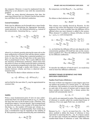 the computer. However, it must be emphasized that the
diffusivity is not allowed to vary with the concentration
gradient.
There are many physical phenomena that obey the
same type of linear law, e.g., Fourier’s law for heat conduc-
tion and Ohm’s law for electrical conduction.
General Formulation
Fick’s law for diffusion can be brought into a more funda-
mental form by introducing the appropriate thermody-
namic potential, i.e., the chemical potential mB, instead of
the concentration. Assuming that mB ¼ mB(cB),
JB ¼ ÀDB
qcB
qz
¼ ÀLB
qmB
qz
¼ ÀLB
dmB
dcB
qcB
qz
ð6Þ
i.e.,
DB ¼ LB
dmB
dcB
ð7Þ
where LB is a kinetic quantity playing the same role as the
heat conductivity in Fourier’s law and the electric conduc-
tivity in Ohm’s law. Noting that a potential gradient is a
force, we may thus state all such laws in the same form:
Flux is proportional to force. This is quite different from
the situation of Newtonian mechanics, which states that
the action of a force on a body causes the body to accelerate
with an acceleration proportional to the force. However, if
the body moves through a media with friction, a linear
relation between velocity and force is observed after a
transient time.
Note that for ideal or dilute solutions we have
mB ¼ m0
B þ RT ln xB ¼ m0
B þ RT lnðcBVmÞ ð8Þ
and we ﬁnd for the case when Vm may be approximated as
constant that
DB ¼
RT
xB
VmLB ð9Þ
Mobility
From a more fundamental point of view we may under-
stand that Fick’s law should be based on qmB=qz, which is
the force that acts on the B atoms in the z direction. One
should thus expect a ‘‘current density’’ that is proportional
to this force and also to the number of B atoms that feel
this force, i.e., the number of B atoms per volume, cB ¼
xB/Vm. The constant of proportionality that results from
such a consideration may be regarded as the mobility of
B. This quantity is usually denoted by MB and is deﬁned by
JB ¼ ÀMB
xB
Vm
qmB
qz
ð10Þ
By comparison, we ﬁnd MBxB/Vm ¼ LB, and thus
DB ¼ MB
xB
Vm
dmB
dcB
ð11Þ
For dilute or ideal solutions we ﬁnd
DB ¼ MBRT ð12Þ
This relation was initially derived by Einstein. At this
stage we may notice that Equation 10 has important con-
sequences if we want to predict how the diffusion of B is
affected when one more element is added to the system.
When element C is added to a binary A-B alloy, we have
mB ¼ mB(cB, cC), and consequently
JB ¼ ÀMBcB
qmB
qz
¼ ÀMBcB
qmB
qcB
qcB
qz
þ
qmB
qcC
qcC
qz
 
¼ ÀDBB
qcB
qz
À DBC
qcC
qz
ð13Þ
i.e., we ﬁnd that the diffusion of B not only depends on the
concentration gradient of B itself but also on the concen-
tration gradient of C. Thus the diffusion of B is described
by two diffusion coefﬁcients:
DBB ¼ MBcB
qmB
qcB
ð14Þ
DBC ¼ MBcB
qmB
qcC
ð15Þ
To describe the diffusion of both B and C, we would thus
need at least four diffusion coefﬁcients.
DIFFERENT FRAMES OF REFERENCE AND THEIR
DIFFUSION COEFFICIENTS
Number-Fixed Frame of Reference
The form of Fick’s law depends to some degree upon how
one deﬁnes the position of a certain point, i.e., the frame
of reference. One method is to count the number of moles
on each side of the point of interest and to require that
these numbers stay constant. For a binary system this
method will automatically lead to
JA þ JB ¼ 0 ð16Þ
if JA and JB are expressed in moles. This particular frame
of reference is usually called the number-ﬁxed frame of
reference. If we now apply Fick’s law, we shall ﬁnd
À
DA
Vm
qxA
qz
¼ JA ¼ ÀJB ¼
DB
Vm
qxB
qz
ð17Þ
Because qxA=qz ¼ ÀqxB=qz, we must have DA ¼ DB. The
above method to deﬁne the frame of reference is thus
equivalent to assuming that DA ¼ DB. In a binary system
we can thus only evaluate one diffusion coefﬁcient if the
number-ﬁxed frame of reference is used. This diffusion
BINARY AND MULTICOMPONENT DIFFUSION 147
 