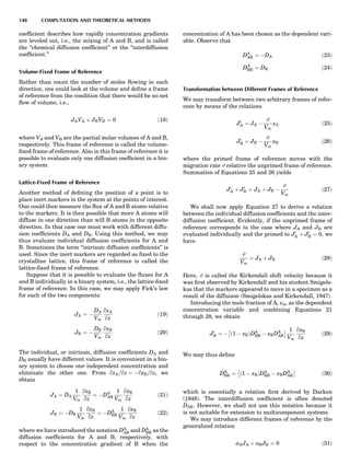 coefﬁcient describes how rapidly concentration gradients
are leveled out, i.e., the mixing of A and B, and is called
the ‘‘chemical diffusion coefﬁcient’’ or the ‘‘interdiffusion
coefﬁcient.’’
Volume-Fixed Frame of Reference
Rather than count the number of moles ﬂowing in each
direction, one could look at the volume and deﬁne a frame
of reference from the condition that there would be no net
ﬂow of volume, i.e.,
JAVA þ JBVB ¼ 0 ð18Þ
where VA and VB are the partial molar volumes of A and B,
respectively. This frame of reference is called the volume-
ﬁxed frame of reference. Also in this frame of reference it is
possible to evaluate only one diffusion coefﬁcient in a bin-
ary system.
Lattice-Fixed Frame of Reference
Another method of deﬁning the position of a point is to
place inert markers in the system at the points of interest.
One could then measure the ﬂux of A and B atoms relative
to the markers. It is then possible that more A atoms will
diffuse in one direction than will B atoms in the opposite
direction. In that case one must work with different diffu-
sion coefﬁcients DA and DB. Using this method, we may
thus evaluate individual diffusion coefﬁcients for A and
B. Sometimes the term ‘‘intrinsic diffusion coefﬁcients’’ is
used. Since the inert markers are regarded as ﬁxed to the
crystalline lattice, this frame of reference is called the
lattice-ﬁxed frame of reference.
Suppose that it is possible to evaluate the ﬂuxes for A
and B individually in a binary system, i.e., the lattice-ﬁxed
frame of reference. In this case, we may apply Fick’s law
for each of the two components:
JA ¼ À
DA
Vm
qxA
qz
ð19Þ
JB ¼ À
DB
Vm
qxB
qz
ð20Þ
The individual, or intrinsic, diffusion coefﬁcients DA and
DB usually have different values. It is convenient in a bin-
ary system to choose one independent concentration and
eliminate the other one. From qxA=qz ¼ ÀqxB=qz, we
obtain
JA ¼ DA
1
Vm
qxB
qz
¼ ÀDA
AB
1
Vm
qxB
qz
ð21Þ
JB ¼ ÀDB
1
Vm
qxB
qz
¼ ÀDA
BB
1
Vm
qxB
qz
ð22Þ
where we have introduced the notation DA
AB and DA
BB as the
diffusion coefﬁcients for A and B, respectively, with
respect to the concentration gradient of B when the
concentration of A has been chosen as the dependent vari-
able. Observe that
DA
AB ¼ ÀDA ð23Þ
DA
BB ¼ DB ð24Þ
Transformation between Different Frames of Reference
We may transform between two arbitrary frames of refer-
ence by means of the relations
J0
A ¼ JA À
#
Vm
xA ð25Þ
J0
B ¼ JB À
#
Vm
xB ð26Þ
where the primed frame of reference moves with the
migration rate # relative the unprimed frame of reference.
Summation of Equations 25 and 26 yields
J0
A þ J0
B ¼ JA þ JB À
#
Vm
ð27Þ
We shall now apply Equation 27 to derive a relation
between the individual diffusion coefﬁcients and the inter-
diffusion coefﬁcient. Evidently, if the unprimed frame of
reference corresponds to the case where JA and JB are
evaluated individually and the primed to J0
A þ J0
B ¼ 0, we
have
#
Vm
¼ JA þ JB ð28Þ
Here, # is called the Kirkendall shift velocity because it
was ﬁrst observed by Kirkendall and his student Smigels-
kas that the markers appeared to move in a specimen as a
result of the diffusion (Smigelskas and Kirkendall, 1947).
Introducing the mole fraction of A, xA, as the dependent
concentration variable and combining Equations 21
through 28, we obtain
J0
B ¼ À ð1 À xBÞDA
BB À xBDA
AB
Â Ã 1
Vm
qxB
qz
ð29Þ
We may thus deﬁne
DA0
BB ¼ ð1 À xBÞDA
BB À xBDA
AB
Â Ã
ð30Þ
which is essentially a relation ﬁrst derived by Darken
(1948). The interdiffusion coefﬁcient is often denoted
~DAB. However, we shall not use this notation because it
is not suitable for extension to multicomponent systems.
We may introduce different frames of reference by the
generalized relation
aAJA þ aBJB ¼ 0 ð31Þ
148 COMPUTATION AND THEORETICAL METHODS
 