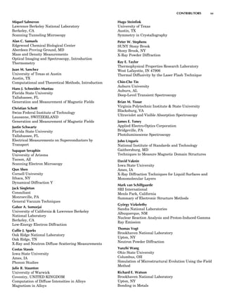 Miquel Salmeron
Lawrence Berkeley National Laboratory
Berkeley, CA
Scanning Tunneling Microscopy
Alan C. Samuels
Edgewood Chemical Biological Center
Aberdeen Proving Ground, MD
Mass and Density Measurements
Optical Imaging and Spectroscopy, Introduction
Thermometry
Juan M. Sanchez
University of Texas at Austin
Austin, TX
Computational and Theoretical Methods, Introduction
Hans J. Schneider-Muntau
Florida State University
Tallahassee, FL
Generation and Measurement of Magnetic Fields
Christian Schott
Swiss Federal Institute of Technology
Lausanne, SWITZERLAND
Generation and Measurement of Magnetic Fields
Justin Schwartz
Florida State University
Tallahassee, FL
Electrical Measurements on Superconductors by
Transport
Supapan Seraphin
University of Arizona
Tucson, AZ
Scanning Electron Microscopy
Qun Shen
Cornell University
Ithaca, NY
Dynamical Diffraction Y
Jack Singleton
Consultant
Monroeville, PA
General Vacuum Techniques
Gabor A. Somorjai
University of California & Lawrence Berkeley
National Laboratory
Berkeley, CA
Low-Energy Electron Diffraction
Cullie J. Sparks
Oak Ridge National Laboratory
Oak Ridge, TN
X-Ray and Neutron Diffuse Scattering Measurements
Costas Stassis
Iowa State University
Ames, IA
Phonon Studies
Julie B. Staunton
University of Warwick
Coventry, UNITED KINGDOM
Computation of Diffuse Intensities in Alloys
Magnetism in Alloys
Hugo Steinﬁnk
University of Texas
Austin, TX
Symmetry in Crystallography
Peter W. Stephens
SUNY Stony Brook
Stony Brook, NY
X-Ray Powder Diffraction
Ray E. Taylor
Thermophysical Properties Research Laboratory
West Lafayette, IN 47906
Thermal Diffusivity by the Laser Flash Technique
Chin-Che Tin
Auburn University
Auburn, AL
Deep-Level Transient Spectroscopy
Brian M. Tissue
Virginia Polytechnic Institute & State University
Blacksburg, VA
Ultraviolet and Visible Absorption Spectroscopy
James E. Toney
Applied Electro-Optics Corporation
Bridgeville, PA
Photoluminescene Spectroscopy
John Unguris
National Institute of Standards and Technology
Gaithersburg, MD
Techniques to Measure Magnetic Domain Structures
David Vaknin
Iowa State University
Ames, IA
X-Ray Diffraction Techniques for Liquid Surfaces and
Monomolecular Layers
Mark van Schilfgaarde
SRI International
Menlo Park, California
Summary of Electronic Structure Methods
Gyo¨rgy Vizkelethy
Sandia National Laboratories
Albuquerque, NM
Nuclear Reaction Analysis and Proton-Induced Gamma
Ray Emission
Thomas Vogt
Brookhaven National Laboratory
Upton, NY
Neutron Powder Diffraction
Yunzhi Wang
Ohio State University
Columbus, OH
Simulation of Microstructural Evolution Using the Field
Method
Richard E. Watson
Brookhaven National Laboratory
Upton, NY
Bonding in Metals
CONTRIBUTORS xv
 