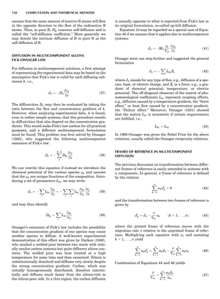 assume that the same amount of inactive B atoms will ﬂow
in the opposite direction to the ﬂow of the radioactive B
atoms. Thus, in pure B, DÃ
B concerns self-diffusion and is
called the ‘‘self-diffusion coefﬁcient.’’ More generally we
may denote the intrinsic diffusion of B in pure B as the
self-diffusion of B.
DIFFUSION IN MULTICOMPONENT ALLOYS:
FICK-ONSAGER LAW
For diffusion in multicomponent solutions, a ﬁrst attempt
of representing the experimental data may be based on the
assumption that Fick’s law is valid for each diffusing sub-
stance k, i.e.,
Jk ¼ ÀDk
qck
qz
ð37Þ
The diffusivities Dk may then be evaluated by taking the
ratio between the ﬂux and concentration gradient of k.
However, when analyzing experimental data, it is found,
even in rather simple systems, that this procedure results
in diffusivities that also depend on the concentration gra-
dients. This would make Fick’s law useless for all practical
purposes, and a different multicomponent formulation
must be found. This problem was ﬁrst solved by Onsager
(1945), who suggested the following multicomponent
extension of Fick’s law:
Jk ¼ À
XnÀ1
j
Dkj
qcj
qz
ð38Þ
We can rewrite this equation if instead we introduce the
chemical potential of the various species mk and assume
that the mk are unique functions of the composition. Intro-
ducing a set of parameters Lkj, we may write
Jk ¼ À
X
i
Lki
qmi
qz
¼ À
X
i
X
j
Lki
qmi
qcj
qcj
qz
ð39Þ
and may thus identify
Dkj ¼
X
i
Lki
qmi
qcj
ð40Þ
Onsager’s extension of Fick’s law includes the possibility
that the concentration gradient of one species may cause
another species to diffuse. A well-known experimental
demonstration of this effect was given by Darken (1949),
who studied a welded joint between two steels with initi-
ally similar carbon contents but quite different silicon con-
tents. The welded joint was heat treated at a high
temperature for some time and then examined. Silicon is
substitutionally dissolved and diffuses very slowly despite
the strong concentration gradient. Carbon, which was
initially homogeneously distributed, dissolves intersti-
tially and diffuses much faster from the silicon-rich to
the silicon-poor side. In a thin region, the carbon diffusion
is actually opposite to what is expected from Fick’s law in
its original formulation, so-called up-hill diffusion.
Equation 10 may be regarded as a special case of Equa-
tion 40 if we assume that it applies also in multicomponent
systems:
Jk ¼ ÀMk
xk
Vm
qmk
qz
ð41Þ
Onsager went one step further and suggested the general
formulation
Jk ¼ À
X
LkiXi ð42Þ
where Jk stands for any type of ﬂux, e.g., diffusion of a spe-
cies, heat, or electric charge, and Xi is a force, e.g., a gra-
dient of chemical potential, temperature, or electric
potential. The off-diagonal elements of the matrix of phe-
nomenological coefﬁcients Lki represent coupling effects,
e.g., diffusion caused by a temperature gradient, the ‘‘Soret
effect,’’ or heat ﬂow caused by a concentration gradient,
the ‘‘Dufour effect.’’ Moreover, Onsager (1931) showed
that the matrix Lki is symmetric if certain requirements
are fulﬁlled, i.e.,
Lki ¼ Lik ð43Þ
In 1968 Onsager was given the Nobel Prize for the above
relations, usually called the Onsager reciprocity relations.
FRAMES OF REFERENCE IN MULTICOMPONENT
DIFFUSION
The previous discussion on transformation between differ-
ent frames of reference is easily extended to systems with
n components. In general, a frame of reference is deﬁned
by the relation
Xn
k ¼ 1
akJ0
k ¼ 0 ð44Þ
and the transformation between two frames of reference is
given by
J0
k ¼ Jk À
#
Vm
xk ðk ¼ 1; . . . ; nÞ ð45Þ
where the primed frame of reference moves with the
migration rate # relative to the unprimed frame of refer-
ence. Multiplying each equation with ak and summing
k ¼ 1, . . . , n yield
Xn
k ¼ 1
akJ0
k ¼
Xn
k ¼ 1
akJk À
#
Vm
Xn
k ¼ 1
akxk ð46Þ
Combination of Equations 44 and 46 yields
#
Vm
¼
Xn
k ¼ 1
akJk
am
ð47Þ
150 COMPUTATION AND THEORETICAL METHODS
 