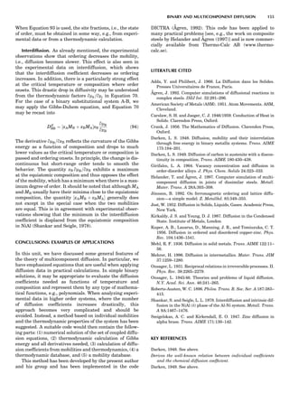 When Equation 93 is used, the site fractions, i.e., the state
of order, must be obtained in some way, e.g., from experi-
mental data or from a thermodynamic calculation.
Interdiffusion. As already mentioned, the experimental
observations show that ordering decreases the mobility,
i.e., diffusion becomes slower. This effect is also seen in
the experimental data on interdiffusion, which shows
that the interdiffusion coefﬁcient decreases as ordering
increases. In addition, there is a particularly strong effect
at the critical temperature or composition where order
onsets. This drastic drop in diffusivity may be understood
from the thermodynamic factors qmk=qmj in Equation 70.
For the case of a binary substitutional system A-B, we
may apply the Gibbs-Duhem equation, and Equation 70
may be recast into
DA0
BB ¼ ½xAMB þ xBMAŠxB
qmB
qxB
ð94Þ
The derivative qmB=qxB reﬂects the curvature of the Gibbs
energy as a function of composition and drops to much
lower values as the critical temperature or composition is
passed and ordering onsets. In principle, the change is dis-
continuous but short-range order tends to smooth the
behavior. The quantity xB qmB=qxB exhibits a maximum
at the equiatomic composition and thus opposes the effect
of the mobility, which has a minimum when there is a max-
imum degree of order. It should be noted that although MA
and MB usually have their minima close to the equiatomic
composition, the quantity ½xAMB þ xBMAŠ generally does
not except in the special case when the two mobilities
are equal. This is in agreement with experimental obser-
vations showing that the minimum in the interdiffusion
coefﬁcient is displaced from the equiatomic composition
in NiAl (Shankar and Seigle, 1978).
CONCLUSIONS: EXAMPLES OF APPLICATIONS
In this unit, we have discussed some general features of
the theory of multicomponent diffusion. In particular, we
have emphasized equations that are useful when applying
diffusion data in practical calculations. In simple binary
solutions, it may be appropriate to evaluate the diffusion
coefﬁcients needed as functions of temperature and
composition and represent them by any type of mathema-
tical functions, e.g., polynomials. When analyzing experi-
mental data in higher order systems, where the number
of diffusion coefﬁcients increases drastically, this
approach becomes very complicated and should be
avoided. Instead, a method based on individual mobilities
and the thermodynamic properties of the system has been
suggested. A suitable code would then contain the follow-
ing parts: (1) numerical solution of the set of coupled diffu-
sion equations, (2) thermodynamic calculation of Gibbs
energy and all derivatives needed, (3) calculation of diffu-
sion coefﬁcients from mobilities and thermodynamics, (4) a
thermodynamic database, and (5) a mobility database.
This method has been developed by the present author
and his group and has been implemented in the code
DICTRA (A˚ gren, 1992). This code has been applied to
many practical problems [see, e.g., the work on composite
steels by Helander and A˚ gren (1997)] and is now commer-
cially available from Thermo-Calc AB (www.thermo-
calc.se).
LITERATURE CITED
Adda, Y. and Philibert, J. 1966. La Diffusion dans les Solides.
Presses Universitaires de France, Paris.
A˚ gren, J. 1992. Computer simulations of diffusional reactions in
complex steels. ISIJ Int. 32:291–296.
American Society of Metals (ASM). 1951. Atom Movements. ASM,
Cleveland.
Carslaw, S. H. and Jaeger, C. J. 1946/1959. Conduction of Heat in
Solids. Clarendon Press, Oxford.
Crank, J. 1956. The Mathematics of Diffusion. Clarendon Press,
Oxford.
Darken, L. S. 1948. Diffusion, mobility and their interrelation
through free energy in binary metallic systems. Trans. AIME
175:184–201.
Darken, L. S. 1949. Diffusion of carbon in austenite with a discon-
tinuity in composition. Trans. AIME 180:430–438.
Girifalco, L. A. 1964. Vacancy concentration and diffusion in
order-disorder alloys. J. Phys. Chem. Solids 24:323–333.
Helander, T. and A˚ gren, J. 1997. Computer simulation of multi-
component diffusion in joints of dissimilar steels. Metall.
Mater. Trans. A 28A:303–308.
Jo¨nsson, B. 1992. On ferromagnetic ordering and lattice diffu-
sion—a simple model. Z. Metallkd. 83:349–355.
Jost, W. 1952. Diffusion in Solids, Liquids, Gases. Academic Press,
New York.
Kirkaldy, J. S. and Young, D. J. 1987. Diffusion in the Condensed
State. Institute of Metals, London.
Kuper, A. B., Lazarus, D., Manning, J. R., and Tomiuzuka, C. T.
1956. Diffusion in ordered and disordered copper-zinc. Phys.
Rev. 104:1436–1541.
Mehl, R. F. 1936. Diffusion in solid metals. Trans. AIME 122:11–
56.
Mehrer, H. 1996. Diffusion in intermetallics. Mater. Trans. JIM
37:1259–1280.
Onsager, L. 1931. Reciprocal relations in irreversible processes. II.
Phys. Rev. 38:2265–2279.
Onsager, L. 1945/46. Theories and problems of liquid diffusion.
N.Y. Acad. Sci. Ann. 46:241–265.
Roberts-Austen, W. C. 1896. Philos. Trans. R. Soc. Ser. A 187:383–
415.
Shankar, S. and Seigle, L. L. 1978. Interdiffusion and intrinsic dif-
fusion in the NiAl (d) phase of the Al-Ni system. Metall. Trans.
A 9A:1467–1476.
Smigelskas, A. C. and Kirkendall, E. O. 1947. Zinc diffusion in
alpha brass. Trans. AIME 171:130–142.
KEY REFERENCES
Darken, 1948. See above.
Derives the well-known relation between individual coefﬁcients
and the chemical diffusion coefﬁcient.
Darken, 1949. See above.
BINARY AND MULTICOMPONENT DIFFUSION 155
 