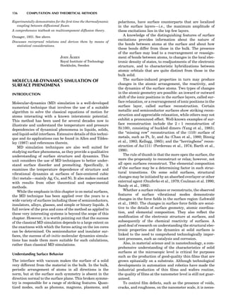 Experimentally demonstrates for the ﬁrst time the thermodynamic
coupling between diffusional ﬂuxes.
A comprehensive textbook on multicomponent diffusion theory.
Onsager, 1931. See above.
Discusses recirprocal relations and derives them by means of
statistical considerations.
JOHN A˚ GREN
Royal Institute of Technology
Stockholm, Sweden
MOLECULAR-DYNAMICS SIMULATION OF
SURFACE PHENOMENA
INTRODUCTION
Molecular-dynamics (MD) simulation is a well-developed
numerical technique that involves the use of a suitable
algorithm to solve the classical equations of motion for
atoms interacting with a known interatomic potential.
This method has been used for several decades now to
illustrate and understand the temperature and pressure
dependencies of dynamical phenomena in liquids, solids,
and liquid-solid interfaces. Extensive details of this techni-
que and its applications can be found in Allen and Tildes-
ley (1987) and references therein.
MD simulation techniques are also well suited for
studying surface phenomena, as they provide a qualitative
understanding of surface structure and dynamics. This
unit considers the use of MD techniques to better under-
stand surface disorder and premelting. Speciﬁcally, it
examines the temperature dependence of structure and
vibrational dynamics at surfaces of face-centered cubic
(fcc) metals—mainly Ag, Cu, and Ni. It also makes contact
with results from other theoretical and experimental
methods.
While the emphasis in this chapter is on metal surfaces,
the MD technique has been applied over the years to a
wide variety of surfaces including those of semiconductors,
insulators, alloys, glasses, and simple or binary liquids. A
full review of the pros and cons of the method as applied to
these very interesting systems is beyond the scope of this
chapter. However, it is worth pointing out that the success
of the classical MD simulation depends to a large extent on
the exactness with which the forces acting on the ion cores
can be determined. On semiconductor and insulator sur-
faces, the success of ab initio molecular dynamics simula-
tions has made them more suitable for such calulations,
rather than classical MD simulations.
Understanding Surface Behavior
The interface with vacuum makes the surface of a solid
very different from the material in the bulk. In the bulk,
periodic arrangement of atoms in all directions is the
norm, but at the surface such symmetry is absent in the
direction normal to the surface plane. This broken symme-
try is responsible for a range of striking features. Quan-
tized modes, such as phonons, magnons, plasmons, and
polaritons, have surface counterparts that are localized
in the surface layers—i.e., the maximum amplitude of
these excitations lies in the top few layers.
A knowledge of the distinguishing features of surface
excitations provides information about the nature of
the bonds between atoms at the surface and about how
these bonds differ from those in the bulk. The presence
of the surface may lead to a rearrangement or reassign-
ment of bonds between atoms, to changes in the local elec-
tronic density of states, to readjustments of the electronic
structure, and to characteristic hybridizations between
atomic orbitals that are quite distinct from those in the
bulk solid.
The surface-induced properties in turn may produce
changes in the atomic arrangement, the reactivity, and
the dynamics of the surface atoms. Two types of changes
in the atomic geometry are possible: an inward or outward
shift of the ionic positions in the surface layers, called sur-
face relaxation, or a rearrangement of ionic positions in the
surface layer, called surface reconstruction. Certain
metallic and semiconductor surfaces show striking recon-
struction and appreciable relaxation, while others may not
exhibit a pronounced effect. Well-known examples of sur-
face reconstruction include the 2 Â 1 reconstruction of
Si(100), consisting of buckled dimers (Yang et al., 1983);
the ‘‘missing row’’ reconstruction of the (110) surface of
metals, such as Pt, Ir, and Au (Chan et al., 1980; Binnig
et al., 1983; Kellogg, 1985); and the ‘‘herringbone’’ recon-
struction of Au(111) (Perdereau et al., 1974; Barth et al.,
1990).
The rule of thumb is that the more open the surface, the
more the propensity to reconstruct or relax; however, not
all open surfaces reconstruct. The elemental composition
of the surface may be a determining factor in such struc-
tural transitions. On some solid surfaces, structural
changes may be initiated by an absorbed overlayer or other
external agent (Onuferko et al., 1979; Coulman et al. 1990;
Sandy et al., 1992).
Whether a surface relaxes or reconstructs, the observed
features of surface vibrational modes demonstrate
changes in the force ﬁelds in the surface region (Lehwald
et al., 1983). The changes in surface force ﬁelds are sensi-
tive to the details of surface geometry, atomic coordina-
tion, and elemental composition. They also reﬂect the
modiﬁcation of the electronic structure at surfaces, and
subsequently of the chemical reactivity of surfaces. A
good deal of research on understanding the structural elec-
tronic properties and the dynamics at solid surfaces is
linked to the need to comprehend technologically impor-
tant processes, such as catalysis and corrosion.
Also, in material science and in nanotechnology, a com-
prehensive understanding of the characteristics of solid
surfaces at the microscopic level is critical for purposes
such as the production of good-quality thin ﬁlms that are
grown epitaxially on a substrate. Although technological
developments in automation and robotics have made the
industrial production of thin ﬁlms and wafers routine,
the quality of ﬁlms at the nanometer level is still not guar-
anteed.
To control ﬁlm defects, such as the presence of voids,
cracks, and roughness, on the nanometer scale, it is neces-
156 COMPUTATION AND THEORETICAL METHODS
 